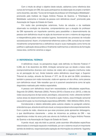 Diálogos sobre Inclusão 3 Capítulo 20 186
Com o intuito de atingir o objetivo deste estudo, adotamos como referência dois
cursos de formação em OM, dos quais participamos da elaboração do projeto e também
como docentes, são eles: “Curso de formação de professor em Orientação e Mobilidade”,
promovido pelo Instituto de Cegos Antônio Pessoa de Queiroz, e “Orientação e
Mobilidade: autonomia e inclusão da pessoa com deficiência visual”, promovido pela
Associação de Cegos do Estado do Ceará.
Em razão das ponderações anteriores, frutos de estudos e da realidade
observada na condição de docentes, compreendemos que a atuação do professor
de OM representa um importante caminho para possibilitar o desenvolvimento da
pessoa com deficiência visual na ação de locomover-se com o máximo de segurança
e independência pelos mais variados lugares, favorecendo seu processo de inclusão
socioeducacional. Assim, é fundamental refletirmos sobre a OM, contudo faz-se mister
inicialmente compreendermos a deficiência visual e suas implicações como forma de
justificar a aplicação dessa prática e finalmente reafirmarmos a relevância da formação
nessa área, conforme veremos a seguir.
2 | 	REFERENCIAL TEÓRICO
A deficiência visual, na perspectiva legal, está definida no Decreto Federal nº
5.296, de 2 de dezembro de 2004, limitação sensorial que vai desde a baixa visão
(comprometimentos diversos com resíduo de visão) até a cegueira (nenhuma visão
ou só percepção de luz). Ainda tratando sobre deficiência visual legal, o Superior
Tribunal de Justiça, através da Súmula nº 377, de 22 de abril de 2009, considerou
também a pessoa com visão monocular, visão em apenas um dos olhos, como pessoa
com deficiência visual. Vale ressaltar que só é possível caracterizá-la como tal após
diagnóstico realizado pelo médico especialista.
A pessoa com deficiência visual tem necessidades e dificuldades específicas.
Segundo Gil (2000), Machado (2003), Pereira (2016) e Soares et al. (2012), a falta da
visão causa prejuízos do tipo social, psicológico, educacional, motor, afetando também
outras áreas do desenvolvimento. No tocante à ação motora, essa limitação sensorial
causa diminuição na movimentação espontânea (BRUNO, 1992; MAGALHÃES, 2010).
Corroborando o ideário defendido pelos autores citados no parágrafo anterior,
entendemosque,atravésdoestímulovisual,acriançasedesenvolveespontaneamente.
Com a perda da visão, observa-se que esse processo pode apresentar defasagens,
o que identificamos claramente – antes de iniciarmos as práticas da OM – nas
experiências vividas há anos junto aos alunos do Instituto de Cegos Antônio Pessoa
de Queiroz e da Associação de Cegos do Estado do Ceará.
A perda visual, seja ela total ou parcial, pode acarretar dificuldades específicas
relacionadas à orientação espacial e mobilidade, por ser o sistema visual um importante
sentido de distância, responsável pela captação de informações do ambiente. Vygotsky
 