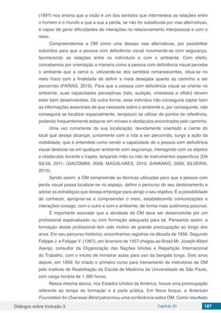 Diálogos sobre Inclusão 3 Capítulo 20 187
(1997) nos ensina que a visão é um dos sentidos que intermedeia as relações entre
o homem e o mundo e que a sua a perda, se não for substituída por vias alternativas,
é capaz de gerar dificuldades de interações no relacionamento interpessoal e com o
meio.
Compreendemos a OM como uma dessas vias alternativas, por possibilitar
subsídios para que a pessoa com deficiência visual movimente-se com segurança,
favorecendo as relações entre os indivíduos e com o ambiente. Com efeito,
concebemos por orientação a maneira como a pessoa com deficiência visual percebe
o ambiente que a cerca e, utilizando-se dos sentidos remanescentes, situa-se no
meio físico com a finalidade de definir a meta desejada quanto ao caminho a ser
percorrido (FARIAS, 2016). Para que a pessoa com deficiência visual se oriente no
ambiente, suas capacidades perceptivas (tato, audição, cinestesia e olfato) devem
estar bem desenvolvidas. De outra forma, esse indivíduo não conseguirá captar bem
as informações essenciais de que necessita sobre o ambiente e, por conseguinte, não
conseguirá se localizar espacialmente, tampouco se utilizar de pontos de referência,
podendo frequentemente esbarrar em móveis e obstáculos encontrados pelo caminho.
Uma vez consciente da sua localização, devidamente orientado e ciente do
local que deseja alcançar, juntamente com a rota a ser percorrida, surge a ação da
mobilidade, que é entendida como sendo a capacidade de a pessoa com deficiência
visual deslocar-se em qualquer ambiente com segurança, interagindo com os objetos
e obstáculos durante o trajeto, lançando mão ou não de instrumentos específicos (DA
SILVA, 2011; GIACOMINI, 2008; MAGALHÃES, 2010; SANKAKO, 2009; SILVEIRA,
2010).
Sendo assim, a OM compreende as técnicas utilizadas para que a pessoa com
perda visual possa localizar-se no espaço, definir o percurso do seu deslocamento e
adotar as estratégias que deseja empregar para atingir o seu objetivo. É a possibilidade
de conhecer, apropriar-se e compreender o meio, estabelecendo comunicações e
interações consigo, com o outro e com o ambiente, de forma mais autônoma possível.
É importante assinalar que a atividade de OM deve ser desenvolvida por um
profissional especializado ou com formação adequada para tal. Pensando assim, a
formação desse profissional tem sido motivo de grande preocupação ao longo dos
anos. Em seu percurso histórico, encontramos registros na década de 1950. Segundo
Felippe J. e Felippe V. (1997), em fevereiro de 1957 chegou ao Brasil Mr. Joseph Albert
Asenjo, consultor da Organização das Nações Unidas e Repartição Internacional
do Trabalho, com o intuito de ministrar aulas para uso da bengala longa. Dois anos
depois, em 1959, foi criado o primeiro curso para treinamento de instrutores de OM
pelo Instituto de Reabilitação da Escola de Medicina da Universidade de São Paulo,
com carga horária de 1.360 horas.
Nessa mesma época, nos Estados Unidos da América, houve uma preocupação
referente ao tempo de formação e à parte prática. Em Nova Iorque, a American
Foundation for Overseas Blind patrocinou uma conferência sobre OM. Como resultado
 