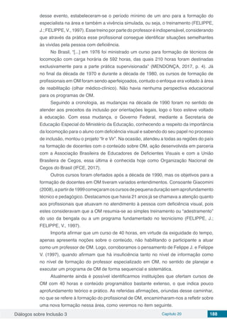 Diálogos sobre Inclusão 3 Capítulo 20 188
desse evento, estabeleceram-se o período mínimo de um ano para a formação do
especialista na área e também a vivência simulada, ou seja, o treinamento (FELIPPE,
J.; FELIPPE, V., 1997). Esse treino por parte do professor é indispensável, considerando
que através da prática esse profissional consegue identificar situações semelhantes
às vividas pela pessoa com deficiência.
No Brasil, “[...] em 1976 foi ministrado um curso para formação de técnicos de
locomoção com carga horária de 592 horas, das quais 210 horas foram destinadas
exclusivamente para a parte prática supervisionada” (MENDONÇA, 2017, p. 4). Já
no final da década de 1970 e durante a década de 1980, os cursos de formação de
profissionais em OM foram sendo aperfeiçoados, contudo o enfoque era voltado à área
de reabilitação (olhar médico-clínico). Não havia nenhuma perspectiva educacional
para os programas de OM.
Seguindo a cronologia, as mudanças na década de 1990 foram no sentido de
atender aos preceitos da inclusão por orientações legais, logo o foco esteve voltado
à educação. Com essa mudança, o Governo Federal, mediante a Secretaria de
Educação Especial do Ministério da Educação, conhecendo a respeito da importância
da locomoção para o aluno com deficiência visual e sabendo do seu papel no processo
de inclusão, montou o projeto “Ir e Vir”. Na ocasião, atendeu a todas as regiões do país
na formação de docentes com o conteúdo sobre OM, ação desenvolvida em parceria
com a Associação Brasileira de Educadores de Deficientes Visuais e com a União
Brasileira de Cegos, essa última é conhecida hoje como Organização Nacional de
Cegos do Brasil (IFCE, 2017).
Outros cursos foram ofertados após a década de 1990, mas os objetivos para a
formação de docentes em OM tiveram variados entendimentos. Consoante Giacomini
(2008),apartirde1999começaramoscursosdepequenaduraçãosemaprofundamento
técnico e pedagógico. Destacamos que havia 21 anos já se chamava a atenção quanto
aos profissionais que atuavam no atendimento à pessoa com deficiência visual, pois
estes consideravam que a OM resumia-se ao simples treinamento ou “adestramento”
do uso da bengala ou a um programa fundamentado no tecnicismo (FELIPPE, J.;
FELIPPE, V., 1997).
Importa afirmar que um curso de 40 horas, em virtude da exiguidade do tempo,
apenas apresenta noções sobre o conteúdo, não habilitando o participante a atuar
como um professor de OM. Logo, corroboramos o pensamento de Felippe J. e Felippe
V. (1997), quando afirmam que há insuficiência tanto no nível de informação como
no nível de formação do professor especializado em OM, no sentido de planejar e
executar um programa de OM de forma sequencial e sistemática.
Atualmente ainda é possível identificarmos instituições que ofertam cursos de
OM com 40 horas e conteúdo programático bastante extenso, o que indica pouco
aprofundamento teórico e prático. As referidas afirmações, oriundas desse caminhar,
no que se refere à formação do profissional de OM, encaminharam-nos a refletir sobre
uma nova formação nessa área, como veremos no item seguinte.
 