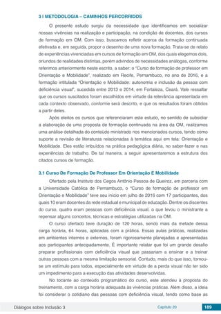 Diálogos sobre Inclusão 3 Capítulo 20 189
3 | 	METODOLOGIA – CAMINHOS PERCORRIDOS
O presente estudo surgiu da necessidade que identificamos em socializar
nossas vivências na realização e participação, na condição de docentes, dos cursos
de formação em OM. Com isso, buscamos refletir acerca da formação continuada
efetivada e, em seguida, propor o desenho de uma nova formação. Trata-se de relato
de experiências vivenciadas em cursos de formação em OM, dos quais elegemos dois,
oriundos de realidades distintas, porém advindos de necessidades análogas, conforme
referimos anteriormente neste escrito, a saber: o “Curso de formação de professor em
Orientação e Mobilidade”, realizado em Recife, Pernambuco, no ano de 2016, e a
formação intitulada “Orientação e Mobilidade: autonomia e inclusão da pessoa com
deficiência visual”, sucedida entre 2013 e 2014, em Fortaleza, Ceará. Vale ressaltar
que os cursos suscitados foram escolhidos em virtude da relevância apresentada em
cada contexto observado, conforme será descrito, e que os resultados foram obtidos
a partir deles.
Após eleitos os cursos que referenciaram este estudo, no sentido de subsidiar
a elaboração de uma proposta de formação continuada na área da OM, realizamos
uma análise detalhada do conteúdo ministrado nos mencionados cursos, tendo como
suporte a revisão de literaturas relacionadas à temática aqui em tela: Orientação e
Mobilidade. Eles estão imbuídos na prática pedagógica diária, no saber-fazer e nas
experiências de trabalho. De tal maneira, a seguir apresentaremos a estrutura dos
citados cursos de formação.
3.1	Curso De Formação De Professor Em Orientação E Mobilidade
Ofertado pela Instituto dos Cegos Antônio Pessoa de Queiroz, em parceria com
a Universidade Católica de Pernambuco, o “Curso de formação de professor em
Orientação e Mobilidade” teve seu início em julho de 2016 com 17 participantes, dos
quais 10 eram docentes da rede estadual e municipal de educação. Dentre os discentes
do curso, quatro eram pessoas com deficiência visual, o que levou o ministrante a
repensar alguns conceitos, técnicas e estratégias utilizadas na OM.
O curso ofertado teve duração de 120 horas, sendo mais da metade dessa
carga horária, 64 horas, aplicadas com a prática. Essas aulas práticas, realizadas
em ambientes internos e externos, foram rigorosamente planejadas e apresentadas
aos participantes antecipadamente. É importante relatar que foi um grande desafio
preparar profissionais com deficiência visual que passariam a ensinar e a treinar
outras pessoas com a mesma limitação sensorial. Contudo, mais do que isso, tornou-
se um estímulo para todos, especialmente em virtude de a perda visual não ter sido
um impedimento para a execução das atividades desenvolvidas.
No tocante ao conteúdo programático do curso, este atendeu à proposta do
treinamento, com a carga horária adequada às vivências práticas. Além disso, a ideia
foi considerar o cotidiano das pessoas com deficiência visual, tendo como base as
 