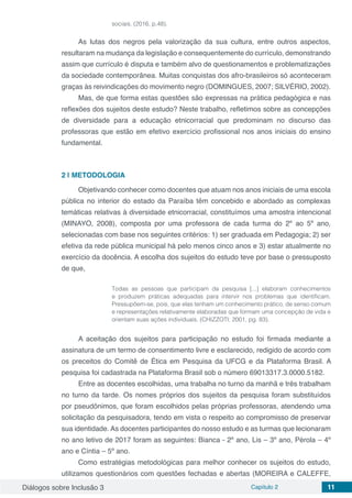 Diálogos sobre Inclusão 3 Capítulo 2 11
sociais. (2016, p.48).
As lutas dos negros pela valorização da sua cultura, entre outros aspectos,
resultaram na mudança da legislação e consequentemente do currículo, demonstrando
assim que currículo é disputa e também alvo de questionamentos e problematizações
da sociedade contemporânea. Muitas conquistas dos afro-brasileiros só aconteceram
graças às reivindicações do movimento negro (DOMINGUES, 2007; SILVÉRIO, 2002).
Mas, de que forma estas questões são expressas na prática pedagógica e nas
reflexões dos sujeitos deste estudo? Neste trabalho, refletimos sobre as concepções
de diversidade para a educação etnicorracial que predominam no discurso das
professoras que estão em efetivo exercício profissional nos anos iniciais do ensino
fundamental.
2 | 	METODOLOGIA
Objetivando conhecer como docentes que atuam nos anos iniciais de uma escola
pública no interior do estado da Paraíba têm concebido e abordado as complexas
temáticas relativas à diversidade etnicorracial, constituímos uma amostra intencional
(MINAYO, 2008), composta por uma professora de cada turma do 2º ao 5º ano,
selecionadas com base nos seguintes critérios: 1) ser graduada em Pedagogia; 2) ser
efetiva da rede pública municipal há pelo menos cinco anos e 3) estar atualmente no
exercício da docência. A escolha dos sujeitos do estudo teve por base o pressuposto
de que,
Todas as pessoas que participam da pesquisa [...] elaboram conhecimentos
e produzem práticas adequadas para intervir nos problemas que identificam.
Pressupõem-se, pois, que elas tenham um conhecimento prático, de senso comum
e representações relativamente elaboradas que formam uma concepção de vida e
orientam suas ações individuais. (CHIZZOTI, 2001, pg. 83).
A aceitação dos sujeitos para participação no estudo foi firmada mediante a
assinatura de um termo de consentimento livre e esclarecido, redigido de acordo com
os preceitos do Comitê de Ética em Pesquisa da UFCG e da Plataforma Brasil. A
pesquisa foi cadastrada na Plataforma Brasil sob o número 69013317.3.0000.5182.
Entre as docentes escolhidas, uma trabalha no turno da manhã e três trabalham
no turno da tarde. Os nomes próprios dos sujeitos da pesquisa foram substituídos
por pseudônimos, que foram escolhidos pelas próprias professoras, atendendo uma
solicitação da pesquisadora, tendo em vista o respeito ao compromisso de preservar
sua identidade. As docentes participantes do nosso estudo e as turmas que lecionaram
no ano letivo de 2017 foram as seguintes: Bianca - 2º ano, Lis – 3º ano, Pérola – 4º
ano e Cíntia – 5º ano.
Como estratégias metodológicas para melhor conhecer os sujeitos do estudo,
utilizamos questionários com questões fechadas e abertas (MOREIRA e CALEFFE,
 