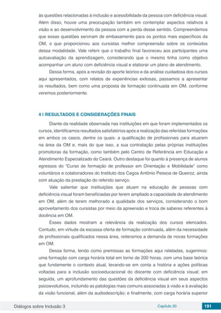 Diálogos sobre Inclusão 3 Capítulo 20 191
às questões relacionadas à inclusão e acessibilidade da pessoa com deficiência visual.
Além disso, houve uma preocupação também em contemplar aspectos relativos à
visão e ao desenvolvimento da pessoa com a perda desse sentido. Compreendemos
que essas questões serviram de embasamento para os pontos mais específicos da
OM, o que proporcionou aos cursistas melhor compreensão sobre os conteúdos
dessa modalidade. Vale referir que o trabalho final favoreceu aos participantes uma
autoavaliação da aprendizagem, considerando que o mesmo tinha como objetivo
acompanhar um aluno com deficiência visual e elaborar um plano de atendimento.
Dessa forma, após a revisão do aporte teórico e da análise cuidadosa dos cursos
aqui apresentados, com relatos de experiências exitosas, passamos a apresentar
os resultados, bem como uma proposta de formação continuada em OM, conforme
veremos posteriormente.
4 | 	RESULTADOS E CONSIDERAÇÕES FINAIS
Diante da realidade observada nas instituições em que foram implementados os
cursos, identificamos resultados satisfatórios após a realização das referidas formações
em ambos os casos, dentre os quais: a qualificação de profissionais para atuarem
na área da OM e, mais do que isso, a sua contratação pelas próprias instituições
promotoras da formação, como também pelo Centro de Referência em Educação e
Atendimento Especializado do Ceará. Outro destaque foi quanto à presença de alunos
egressos do “Curso de formação de professor em Orientação e Mobilidade” como
voluntários e colaboradores do Instituto dos Cegos Antônio Pessoa de Queiroz, ainda
com atuação da prestação do referido serviço.
Vale salientar que instituições que atuam na educação de pessoas com
deficiência visual foram beneficiadas por terem ampliado a capacidade de atendimento
em OM, além de terem melhorado a qualidade dos serviços, considerando o bom
aproveitamento dos cursistas por meio da apreensão e troca de saberes referentes à
docência em OM.
Esses dados mostram a relevância da realização dos cursos elencados.
Contudo, em virtude da escassa oferta de formação continuada, além da necessidade
de profissionais qualificados nessa área, reiteramos a demanda de novas formações
em OM.
Dessa forma, tendo como premissas as formações aqui relatadas, sugerimos:
uma formação com carga horária total em torno de 200 horas, com uma base teórica
que fundamente o contexto atual, levando-se em conta a história e ações políticas
voltadas para a inclusão socioeducacional do discente com deficiência visual; em
seguida, um aprofundamento das questões da deficiência visual em seus aspectos
psicoevolutivos, incluindo as patologias mais comuns associadas à visão e à avaliação
da visão funcional, além da audiodescrição; e finalmente, com carga horária superior
 
