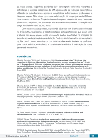 Diálogos sobre Inclusão 3 Capítulo 20 192
da base teórica, sugerimos disciplinas que contemplem conteúdos referentes a
estratégias e técnicas específicas da OM, abrangendo as vivências psicomotoras,
utilização de guias humanos, animais e tecnológicos, autoproteções, pré-bengalas e
bengalas longas. Além disso, propomos a elaboração de um programa de OM com
base em estudos de caso. É importante ressaltar que as referidas técnicas devem ser
vivenciadas, na prática, em ambientes internos e externos e devem contemplar uma
carga horária com cerca de 120 horas.
Com base nessas sugestões, esperamos colaborar com a formação continuada
na área da OM, favorecendo o trabalho realizado pelos profissionais que atuam junto
a alunos com perda visual, sendo um suporte auxiliar significativo no processo de
inclusão socioeducacional desse estudante. Contudo, ainda há muito a ser investigado
na OM; sendo assim, acreditamos que este trabalho servirá também de parâmetro
para novos estudos, estimulando a comunidade acadêmica à realização de novas
pesquisas nessa seara.
REFERÊNCIAS
BRASIL. Decreto nº 5.296, de 2 de dezembro 2004. Regulamenta as Leis nº 10.048, de 8 de
novembro de 2000, que dá prioridade de atendimento às pessoas que especifica, e nº 10.098,
de 19 de dezembro de 2000, que estabelece normas gerais e critérios básicos para a promoção
da acessibilidade das pessoas portadoras de deficiência ou com mobilidade reduzida, e dá
outras providências. Diário Oficial [da] República Federativa do Brasil, Poder Executivo, Brasília, DF,
3 dez. 2004.
BRASIL. Portaria nº 3.128, de 24 de dezembro de 2008. Define que as Redes Estaduais de Atenção
à Pessoa com Deficiência Visual sejam compostas por ações na atenção básica e Serviços de
Reabilitação Visual. Diário Oficial [da] República Federativa do Brasil, Poder Executivo, Brasília,
DF, 24 dez. 2008.
BRASIL. Súmula nº 377, de 22 de abril de 2009. O portador de visão monocular tem direito
a concorrer, em concurso público, às vagas reservadas aos deficientes. Diário da Justiça
Eletrônico, Brasília, DF, 5 maio 2009.
BRUNO, Marilda Moraes Garcia. O desenvolvimento integral do portador de deficiência visual: da
intervenção precoce à integração escolar. São Paulo: Laramara, 1992.
BUENO, Salvador Toro; COBO, Ana Delgado; RODRÍGUEZ, Manuel Gutiérrez. Desenvolvimento
cognitivo e deficiência visual. In: MARTÍN, Manuel Bueno; BUENO, Salvador Toro (Org.).
Deficiência visual: aspectos psicoevolutivos e educativos. São Paulo: Livraria dos Santos, 2003. p.
98-113.
DA SILVA, Renato Fonseca Livramento. Percepção ambiental, orientação espacial e os
deficientes visuais. Idea, Uberlândia, v. 2, n. 1, p. 36-47, 2011.
FARIAS, Gérson Carneiro de. Avaliação do autoconceito e da locomoção em crianças e
adolescentes cegos por meio do jogo de orientação: “caça ao tesouro”. 2016. 144 f. Tese
(Doutorado em Ciências da Saúde) – Programa de Pós-Graduação em Ciências da Saúde,
Universidade Federal de Goiás, Goiânia, 2016.
FÁVERO, Eugênia Augusta Gonzaga; PANTOJA, Luisa de Marillac Xavier dos Passos; MANTOAN,
Maria Teresa Eglér. Atendimento educacional especializado: aspectos legais e orientação
 