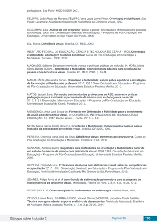 Diálogos sobre Inclusão 3 Capítulo 20 193
pedagógica. São Paulo: MEC/SEESP, 2007.
FELIPPE, João Álvaro de Moraes; FELIPPE, Vera Lucia Leme Rhein. Orientação e Mobilidade. São
Paulo: Laramara: Associação Brasileira de Assistência ao Deficiente Visual, 1997.
GIACOMINI, Lilia. Análise de um programa: “passo a passo” Orientação e Mobilidade para pessoas
surdocegas. 2008. 93 f. Dissertação (Mestrado em Educação) – Programa de Pós-Graduação em
Educação, Universidade de São Paulo, São Paulo, 2008.
GIL, Marta. Deficiência visual. Brasília, DF: MEC, 2000.
INSTITUTO FEDERAL DE EDUCAÇÃO, CIÊNCIA E TECNOLOGIA DO CEARÁ – IFCE. Orientação
e Mobilidade: abordagem histórica conceitual. Curso de Pós-Graduação em Orientação e
Mobilidade. Fortaleza: IFCE, 2017.
MACHADO, Edileine. Desenvolvimento da criança e políticas públicas de inclusão. In: MOTA, Maria
Glória Batista (Coord.). Orientação e Mobilidade: conhecimentos básicos para a inclusão da
pessoa com deficiência visual. Brasília, DF: MEC, 2003. p. 24-34.
MAGALHÃES, Alessandra Tanuri. Orientação e Mobilidade: estudo sobre equilíbrio e estratégias
de locomoção utilizadas pelo professor. 2010. 132 f. Tese (Doutorado em Educação) – Programa
de Pós-Graduação em Educação, Universidade Estadual Paulista, Marília, 2010.
MATOS, Izabeli Sales. Formação continuada dos professores do AEE: saberes e práticas
pedagógicas para a inclusão e permanência de alunos com surdocegueira na escola.
2012. 219 f. Dissertação (Mestrado em Educação) – Programa de Pós-Graduação em Educação,
Universidade Estadual do Ceará, Fortaleza, 2012.
MENDONÇA, Artur José Braga de. Formação​ ​em​ ​Orientação​ ​e​ ​Mobilidade​ ​para​ ​o atendimento​ ​
do​​aluno​​com​​deficiência​​visual. In: CONGRESSO INTERNACIONAL DE TECNOLOGIA NA
EDUCAÇÃO, 15., 2017, Recife. Anais... Recife, 2017. p. 1-9.
MOTA, Maria Glória Batista (Coord.). Orientação e Mobilidade: conhecimentos básicos para a
inclusão da pessoa com deficiência visual. Brasília, DF: MEC, 2003.
PEREIRA, Deonisia Maria José da Silva. Deficiência visual: elementos psicoevolutivos. Curso de
Pós-Graduação em Orientação e Mobilidade. Fortaleza: IFCE, 2016.
	
SANKAKO, Andréia Naomi. Sugestões para professores de Orientação e Mobilidade a partir de
um estudo da marcha de alunos com deficiência visual. 2009. 136 f. Dissertação (Mestrado em
Educação) – Programa de Pós-Graduação em Educação, Universidade Estadual Paulista, Marília,
2009.
SILVEIRA, Cíntia Murussi. Professores de alunos com deficiência visual: saberes, competências
e capacitação. 2010. 135 f. Dissertação (Mestrado em Educação) – Programa de Pós-Graduação em
Educação, Pontifícia Universidade Católica do Rio Grande do Sul, Porto Alegre, 2010.
SOARES, Felipe Alves et al. A contribuição da estimulação psicomotora para o processo de
independência do deficiente visual. Motricidade, Ribeira de Pena, v. 8, n. 4, p. 16-25, 2012.
VYGOTSKY, L. S. Obras escogidas V: fundamentos da defectología. Madrid: Visor, 1997.
ZENGO, Loiane Maria; SEABRA JUNIOR, Manoel Osmar; MOREIRA, Jaqueline Costa Castilho.
Técnica com guia vidente: suporte avaliativo de desempenho. Revista da Associação Brasileira
de Atividade Motora Adaptada, Marília, v. 15, n. 2, p. 25-30, 2014.
 