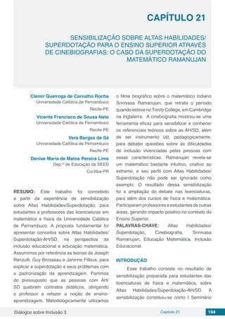 Diálogos sobre Inclusão 3 Capítulo 21 194
CAPÍTULO 21
doi
SENSIBILIZAÇÃO SOBRE ALTAS HABILIDADES/
SUPERDOTAÇÃO PARA O ENSINO SUPERIOR ATRAVÉS
DE CINEBIOGRAFIAS: O CASO DA SUPERDOTAÇÃO DO
MATEMÁTICO RAMANUJAN
Clemir Queiroga de Carvalho Rocha
Universidade Católica de Pernambuco
Recife-PE
Vicente Francisco de Sousa Neto
Universidade Católica de Pernambuco
Recife-PE
Vera Borges de Sá
Universidade Católica de Pernambuco
Recife-PE
Denise Maria de Matos Pereira Lima
Dep.to
de Educação da SEED
Curitiba-PR
RESUMO: Este trabalho foi concebido
a partir da experiência de sensibilização
sobre Altas Habilidades/Superdotação, para
estudantes e professores das licenciaturas em
matemática e física da Universidade Católica
de Pernambuco. A proposta fundamental foi
apresentar conceitos sobre Altas Habilidades/
Superdotação-AH/SD, na perspectiva da
inclusão educacional e educação matemática.
Assumimos por referência as teorias de Joseph
Renzulli, Guy Brosseau e Janinne Filloux, para
explicar a superdotação e seus problemas com
a padronização da aprendizagem. Partimos
do pressuposto que as pessoas com AH/
SD quebram contratos didáticos, obrigando
o professor a refazer a noção de ensino-
aprendizagem. Metodologicamente utilizamos
o filme biográfico sobre o matemático indiano
Srinivasa Ramanujan, que retrata o período
quando esteve noTrinity College, em Cambridge
na Inglaterra. A cinebiografia mostrou-se uma
ferramenta eficaz para sensibilizar e conhecer
os referenciais teóricos sobre as AH/SD; além
de ser instrumento útil, pedagogicamente,
para debater questões sobre as dificuldades
de inclusão vivenciadas pelas pessoas com
essas características. Ramanujan revela-se
um matemático bastante intuitivo, criativo ao
extremo, e seu perfil com Altas Habilidades/
Superdotação não pode ser ignorado como
exemplo. O resultado dessa sensibilização
foi a ampliação do debate nas licenciaturas,
para além dos cursos de física e matemática.
Participaram professores e estudantes de outras
áreas, gerando impacto positivo no contexto do
Ensino Superior.
PALAVRAS-CHAVE: Altas Habilidades/
Superdotação, Cinebiografia, Srinivasa
Ramanujan, Educação Matemática, Inclusão
Educacional.
INTRODUÇÃO
Esse trabalho consiste no resultado de
sensibilização preparada para estudantes das
licenciaturas de física e matemática, sobre
Altas Habilidades/Superdotação-AH/SD. A
sensibilização constituiu-se como I Seminário
 