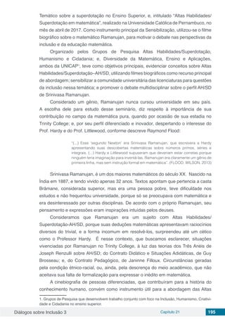 Diálogos sobre Inclusão 3 Capítulo 21 195
Temático sobre a superdotação no Ensino Superior, e, intitulado “Altas Habilidades/
Superdotação em matemática”, realizado na Universidade Católica de Pernambuco, no
mês de abril de 2017. Como instrumento principal da Sensibilização, utilizou-se o filme
biográfico sobre o matemático Ramanujan, para motivar o debate nas perspectivas da
inclusão e da educação matemática.
Organizado pelos Grupos de Pesquisa Altas Habilidades/Superdotação,
Humanismo e Cidadania; e, Diversidade da Matemática, Ensino e Aplicações,
ambos da UNICAP1
, teve como objetivos principais, evidenciar conceitos sobre Altas
Habilidades/Superdotação–AH/SD, utilizando filmes biográficos como recurso principal
de abordagem; sensibilizar a comunidade universitária das licenciaturas para questões
da inclusão nessa temática; e promover o debate multidisciplinar sobre o perfil AH/SD
de Srinivasa Ramanujan.
Considerado um gênio, Ramanujan nunca cursou universidade em seu país.
A escolha dele para estudo desse seminário, diz respeito à importância de sua
contribuição no campo da matemática pura, quando por ocasião de sua estadia no
Trinity College; e, por seu perfil diferenciado e inovador, despertando o interesse do
Prof. Hardy e do Prof. Littlewood, conforme descreve Raymond Flood:
“(...) Esse ‘segundo Newton’ era Srinivasa Ramanujan, que escrevera a Hardy
apresentando suas descobertas matemáticas sobre números primos, séries e
integrais. (...) Hardy e Littlewood supuseram que deveriam estar corretas porque
ninguém teria imaginação para inventá-las. Ramanujan era claramente um gênio de
primeira linha, mas sem instrução formal em matemática”. (FLOOD; WILSON, 2013)
Srinivasa Ramanujan, é um dos maiores matemáticos do século XX. Nascido na
Índia em 1887, e tendo vivido apenas 32 anos. Textos apontam que pertencia a casta
Brâmane, considerada superior, mas era uma pessoa pobre, teve dificuldade nos
estudos e não frequentou universidade, porque só se preocupava com matemática e
era desinteressado por outras disciplinas. De acordo com o próprio Ramanujan, seu
pensamento e expressões eram inspirações intuídas pelos deuses.
Consideramos que Ramanujan era um sujeito com Altas Habilidades/
Superdotação-AH/SD, porque suas deduções matemáticas apresentavam raciocínios
diversos do trivial, e a forma incomum em resolvê-los, surpreendeu até um cético
como o Professor Hardy. É nesse contexto, que buscamos esclarecer, situações
vivenciadas por Ramanujan no Trinity College, à luz das teorias dos Três Anéis de
Joseph Renzulli sobre AH/SD; do Contrato Didático e Situações Adidáticas, de Guy
Brosseau; e, do Contrato Pedagógico, de Janinne Filloux. Circunstâncias geradas
pela condição étnico-racial, ou, ainda, pela descrença do meio acadêmico, que não
aceitava sua falta de formalização para expressar o inédito em matemática.
A cinebiografia de pessoas diferenciadas, que contribuíram para a história do
conhecimento humano, convém como instrumento útil para a abordagem das Altas
1. Grupos de Pesquisa que desenvolvem trabalho conjunto com foco na Inclusão, Humanismo, Criativi-
dade e Cidadania no ensino superior.
 