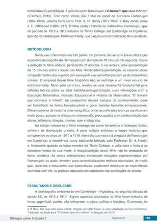 Diálogos sobre Inclusão 3 Capítulo 21 196
habilidades/Superdotação.Apelícula sobre Ramanujan é O homem que viu o infinito2
(BROWN, 2016). Traz como atores Dev Patel no papel de Srinivasa Ramanujan
(1887-1920), Jeremy Irons como Prof. G. H. Hardy (1877-1947) e Toby Jones como
J. E. Littlewood (1885-1977). O filme conta a história do matemático Ramanujan, que
no período de 1913 a 1919 estudou no Trinity College, em Cambridge na Inglaterra,
quando foi tutelado pelo Professor Hardy, que o ajudou na normatização de suas ideias.
METODOLOGIA
Dividiu-se o Seminário em três partes. Na primeira, fez-se uma breve introdução
expositiva da biografia de Ramanujan com duração de 10 minutos. Na segunda, houve
a exibição do filme editado, perfazendo 37 minutos. E na terceira, uma apresentação
de 15 minutos sobre a teoria das Altas Habilidades/Superdotação, as características
comportamentais dos sujeitos com esse perfil e as semelhanças com as do matemático
indiano. O emprego desse filme biográfico não se restringe a um mero recurso de
entretenimento. Muito pelo contrário, revelou-se uma ferramenta fundamental para
reflexão teórica sobre as altas habilidades/superdotação, suas interseções com a
Educação Matemática, Inclusão Educacional e História da Matemática. “O homem
que conhecia o infinito”, na perspectiva desses campos do conhecimento, pode
ser trabalhado de forma transdisciplinar e gerar debates bastante enriquecedores.
Diferentemente da indústria cinematográfica, onde tais reflexões teóricas significariam
muito pouco, porque os críticos de cinema estão preocupados com a interpretação dos
atores, bilheteria, direção, roteiros, som e fotografia.
Na edição reduziu-se o filme empregando como ferramenta o Videopad Editor,
software de distribuição gratuita. A parte editada enfatizou o tempo histórico que
compreende os anos de 1913 a 1919. Intervalo que mostra a chegada de Ramanujan
em Cambrige; a experiência como estudante tutelado pelo Professor G. H. Hardy;
e, finalmente quando se torna membro do Trinity College, a volta para a Índia e os
desdobramentos de sua morte. A redução/edição desse filme não foi produzida de
forma aleatória. As cenas selecionadas evidenciam situações experimentadas por
Ramanujan, as quais remetem para contextualizações teóricas abordadas, de modo
que, docentes e estudantes das licenciaturas, pudessem relacionar as experiências
ocorridas com ele, às práticas educacionais cotidianas nas instituições de ensino.
RESULTADOS E DISCUSSÃO
A cinebiografia ambienta-se em Cambridge – Inglaterra, na segunda década do
século XX, de 1913 a 1919. Alguns aspectos abordados no filme foram tratados de
forma superficial; porém, são relevantes no plano político e histórico. O primeiro, foi
2 O filme The man who knew infinity, dirigido por Matt Brown, é uma adaptação do livro homônimo.
Traduzido no Brasil para “O homem que viu o infinito” foi lançado em 2016.
 