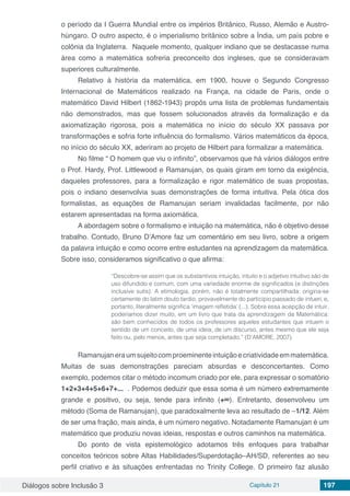 Diálogos sobre Inclusão 3 Capítulo 21 197
o período da I Guerra Mundial entre os impérios Britânico, Russo, Alemão e Austro-
húngaro. O outro aspecto, é o imperialismo britânico sobre a Índia, um país pobre e
colônia da Inglaterra. Naquele momento, qualquer indiano que se destacasse numa
área como a matemática sofreria preconceito dos ingleses, que se consideravam
superiores culturalmente.
Relativo à história da matemática, em 1900, houve o Segundo Congresso
Internacional de Matemáticos realizado na França, na cidade de Paris, onde o
matemático David Hilbert (1862-1943) propôs uma lista de problemas fundamentais
não demonstrados, mas que fossem solucionados através da formalização e da
axiomatização rigorosa, pois a matemática no início do século XX passava por
transformações e sofria forte influência do formalismo. Vários matemáticos da época,
no início do século XX, aderiram ao projeto de Hilbert para formalizar a matemática.
No filme “ O homem que viu o infinito”, observamos que há vários diálogos entre
o Prof. Hardy, Prof. Littlewood e Ramanujan, os quais giram em torno da exigência,
daqueles professores, para a formalização e rigor matemático de suas propostas,
pois o indiano desenvolvia suas demonstrações de forma intuitiva. Pela ótica dos
formalistas, as equações de Ramanujan seriam invalidadas facilmente, por não
estarem apresentadas na forma axiomática.
A abordagem sobre o formalismo e intuição na matemática, não é objetivo desse
trabalho. Contudo, Bruno D’Amore faz um comentário em seu livro, sobre a origem
da palavra intuição e como ocorre entre estudantes na aprendizagem da matemática.
Sobre isso, consideramos significativo o que afirma:
“Descobre-se assim que os substantivos intuição, intuito e o adjetivo intuitivo são de
uso difundido e comum, com uma variedade enorme de significados (e distinções
inclusive sutis). A etimologia, porém, não é totalmente compartilhada: origina-se
certamente do latim douto tardio, provavelmente do particípio passado de intueri, e,
portanto, literalmente significa ‘imagem refletida’ (...). Sobre essa acepção de intuir,
poderíamos dizer muito, em um livro que trata da aprendizagem da Matemática:
são bem conhecidos de todos os professores aqueles estudantes que intuem o
sentido de um conceito, de uma ideia, de um discurso, antes mesmo que ele seja
feito ou, pelo menos, antes que seja completado.” (D’AMORE, 2007)
Ramanujaneraumsujeitocomproeminenteintuiçãoecriatividadeemmatemática.
Muitas de suas demonstrações pareciam absurdas e desconcertantes. Como
exemplo, podemos citar o método incomum criado por ele, para expressar o somatório
1+2+3+4+5+6+7+... . Podemos deduzir que essa soma é um número extremamente
grande e positivo, ou seja, tende para infinito (+∞). Entretanto, desenvolveu um
método (Soma de Ramanujan), que paradoxalmente leva ao resultado de –1/12. Além
de ser uma fração, mais ainda, é um número negativo. Notadamente Ramanujan é um
matemático que produziu novas ideias, respostas e outros caminhos na matemática.
Do ponto de vista epistemológico adotamos três enfoques para trabalhar
conceitos teóricos sobre Altas Habilidades/Superdotação–AH/SD, referentes ao seu
perfil criativo e às situações enfrentadas no Trinity College. O primeiro faz alusão
 