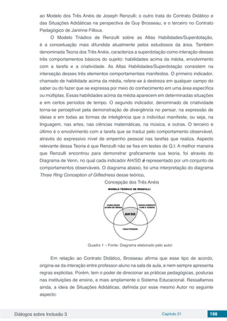 Diálogos sobre Inclusão 3 Capítulo 21 198
ao Modelo dos Três Anéis de Joseph Renzulli; o outro trata do Contrato Didático e
das Situações Adidáticas na perspectiva de Guy Brosseau; e o terceiro no Contrato
Pedagógico de Janinne Filloux.
O Modelo Triádico de Renzulli sobre as Altas Habilidades/Superdotação,
é a conceituação mais difundida atualmente pelos estudiosos da área. Também
denominada Teoria dos Três Anéis, caracteriza a superdotação como interação desses
três comportamentos básicos do sujeito: habilidades acima da média, envolvimento
com a tarefa e a criatividade. As Altas Habilidades/Superdotação consistem na
interseção desses três elementos comportamentais manifestos. O primeiro indicador,
chamado de habilidade acima da média, refere-se à destreza em qualquer campo do
saber ou do fazer que se expressa por meio do conhecimento em uma área específica
ou múltiplas. Essas habilidades acima da média aparecem em determinadas situações
e em certos períodos de tempo. O segundo indicador, denominado de criatividade
torna-se perceptível pela demonstração de divergência no pensar, na expressão de
ideias e em todas as formas de inteligência que o indivíduo manifeste, ou seja, na
linguagem, nas artes, nas ciências matemáticas, na música, e outras. O terceiro e
último é o envolvimento com a tarefa que se traduz pelo comportamento observável,
através do expressivo nível de empenho pessoal nas tarefas que realiza. Aspecto
relevante dessa Teoria é que Renzulli não se fixa em testes de Q.I. A melhor maneira
que Renzulli encontrou para demonstrar graficamente sua teoria, foi através do
Diagrama de Venn, no qual cada indicador AH/SD é representado por um conjunto de
comportamentos observáveis. O diagrama abaixo, foi uma interpretação do diagrama
Three Ring Conception of Giftedness desse teórico.
Concepção dos Três Anéis
Quadro 1 – Fonte: Diagrama elaborado pelo autor
Em relação ao Contrato Didático, Brosseau afirma que esse tipo de acordo,
origina-se da interação entre professor-aluno na sala de aula, e nem sempre apresenta
regras explicitas. Porém, tem o poder de direcionar as práticas pedagógicas, posturas
nas instituições de ensino, e mais amplamente o Sistema Educacional. Ressaltamos
ainda, a ideia de Situações Adidáticas, definida por esse mesmo Autor no seguinte
aspecto:
 