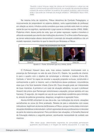 Diálogos sobre Inclusão 3 Capítulo 21 199
“Quando o aluno torna-se capaz de colocar em funcionamento e utilizar por ele
mesmo o conhecimento que está construindo, em situação não prevista de qualquer
contexto de ensino e também na ausência de qualquer professor, está ocorrendo
então o que pode ser chamado de situação adidática.” (BROSSEAU Apud, PAIS,
2008).
Na mesma linha de raciocínio, Filloux denomina de Contrato Pedagógico, o
inconveniente de preponderar no sistema didático, certa superioridade do professor
em relação ao aluno. A Autora ainda considera que esse contrato está mais no campo
social do que no cognitivo, reproduzindo o jogo social no âmbito escolar (PAIS, 2008).
Podemos inferir, desse ponto de vista, que um poder repressor, repete e transfere o
ethos da sociedade para dentro das instituições de ensino. E no filme sobre Ramanujan,
as cenas selecionadas abaixo demonstram o exemplo de situação adidática e de um
modelo repressor, inseridos no que foi descrito por Brosseau e Filloux.
CENAS SELECIONADAS DO FILME
Cena 01 Cena 02 Cena 03
Quadro 2 – Fonte: (O homem que viu o infinito, 2016)
O Professor Howard dava aula, mas estava bastante incomodado com a
presença de Ramanujan na sala de aula (Cena 01). Depois, fez questão de chamá-
lo para o quadro com o objetivo de constranger e intimidar o indiano (Cena 02).
Contudo, o “aluno” foi capaz de elucidar a equação proposta na lousa, construindo o
conhecimento a partir si mesmo, sem a interferência desse professor, circunstância
essa que o fez ficar bastante irritado (Cena 03). Essa situação pode ser interpretada
de duas maneiras. A primeira é um caso de situação adidática, na qual o professor
Howard não previu que Ramanujan solucionasse a equação, porque apostou em seu
fracasso. O segundo, diz respeito ao uso de sua autoridade acadêmica para intimidá-
lo, através de palavras grosseiras, desprezo, arrogância e agressão física.
Alunos AH/SD enfrentam no seu dia-a-dia, nas instituições de ensino, situações
semelhantes às cenas do filme analisado. Relatos de pais e estudantes com esses
indicadores, legitimam as teorias de Brosseau e Filloux, porque muitos deles vivenciam
situaçõesAdidáticas onde estudam, sofrem agressões de seus professores e o descaso
da parte do sistema educacional. Para corroborar tais situações, o Conselho Nacional
de Educação elaborou o seguinte parecer, acentuando necessidade de cuidado aos
mesmos:
“Além desse grupo, determinados segmentos da comunidade permanecem
igualmente discriminados e à margem do sistema educacional. É o caso dos
 