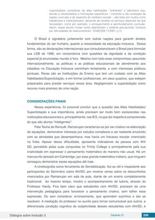 Diálogos sobre Inclusão 3 Capítulo 21 200
superdotados, portadores de altas habilidades, “brilhantes” e talentosos que,
devido a necessidades e motivações específicas – incluindo a não aceitação da
rigidez curricular e de aspectos do cotidiano escolar – são tidos por muitos como
trabalhosos e indisciplinados, deixando de receber os serviços especiais de que
necessitam, como por exemplo, o enriquecimento e aprofundamento curricular.
Assim, esses alunos muitas vezes abandonam o sistema educacional, inclusive
por dificuldades de relacionamento.” (CNE/CEB 17/2001, p.7).
O Brasil é signatário juntamente com outras nações para garantir direitos
fundamentais do ser humano, quanto a necessidade da educação inclusiva. Dessa
forma, são as declarações internacionais que consubstanciaram o Brasil para formular
sua LDB de 1996, em consonância com questões da dignidade e da condição
especial já enunciadas mundo à fora. Mesmo com todo esse compromisso assumido
internacionalmente, as políticas e as práticas educacionais de atendimento aos
cidadãos na Educação Inclusiva caminham lentamente, e com interesses públicos
pontuais. Raras são as Instituições de Ensino que tem um cuidado com as Altas
Habilidades/Superdotação, e em formar profissionais, em seus quadros, que estejam
preparados para prestar serviços nessa área. Negligenciam a superdotação como
recurso mais precioso de uma nação.
CONSIDERAÇÕES FINAIS
Nessa experiência, foi possível concluir que a questão das Altas Habilidades/
Superdotação e sua importância, ainda precisam ser muito bem esclarecidas nas
instituições educacionais e, principalmente, nas IES, no que diz respeito à compreensão
do que são alunos “inteligentes”.
Pela Teoria de Renzulli, Ramanujan caracteriza-se por ser criativo na elaboração
de equações, demonstrar interesse por estudos complexos e ser bastante envolvido
com as atividades que desempenhava, mas havia um fracasso escolar vivenciado
na Índia. Apesar dessa dificuldade, apresenta indicadores da pessoa com AH/
SD, percebido pelas suas conquistas no Trinity College e principalmente pela sua
criatividade em expressar o pensamento matemático de maneira não usual. Há um
manuscrito deixado em Cambridge, por esse grande matemático indiano, que ninguém
conseguiu demonstrar essas equações até hoje.
A cinebiografia como ferramenta de Sensibilização, fez-se útil e impactante aos
participantes do Seminário sobre AH/SD, por mostrar cenas sobre os desconfortos
vivenciados por Ramanujan em sala de aula, diante de um ensino completamente
tradicional. Ao mesmo tempo, mostra o acompanhamento de tutoria, através do
Professor Hardy. Fica bem claro que estudantes com AH/SD, precisam de uma
intervenção pedagógica para favorecer o pensamento criativo, sem tolher essa
expressão. Ou sem considerar, erroneamente, que aprendem sozinhos e sós se
resolvem. A mediação do professor no auxílio para tornar comunicável aos outros, a
diferenciada condição cognitiva da subjetividade desses estudantes com AH/SD, é
 