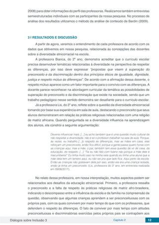 Diálogos sobre Inclusão 3 Capítulo 2 12
2008) para obter informações do perfil das professoras. Realizamos também entrevistas
semiestruturadas individuais com as participantes da nossa pesquisa. No processo de
análise dos resultados utilizamos o método da análise de conteúdo de Bardin (2009).
3 | 	RESULTADOS E DISCUSSÃO
A partir de agora, veremos o entendimento de cada professora de acordo com os
dados que obtivemos em nossa pesquisa, relacionada às concepções das docentes
sobre a diversidade etnicorracial na escola.
A professora Bianca, do 2º ano, demonstra acreditar que o currículo escolar
precisa desenvolver temáticas relacionadas à diversidade na perspectiva de respeitar
as diferenças, por isso deve expressar “propostas que visem à superação do
preconceito e da discriminação dentro dos princípios éticos de igualdade, dignidade,
justiça e respeito mútuo às diferenças”. De acordo com a afirmação dessa docente, o
respeito mútuo aparece como um fator importante para o convívio com as diferenças. A
docente parece reconhecer na abordagem curricular da temática as possibilidades de
superação do preconceito e da discriminação que existe na sociedade, sendo que um
trabalho pedagógico nesse sentido demonstra ser desafiante para o currículo escolar.
Já a professora Lis, do 3º ano, reflete sobre a questão da diversidade etnicorracial
tomando por base sua experiência em sala de aula, destacando o preconceito que seus
alunos demonstraram em relação às práticas religiosas relacionadas com uma religião
de matriz africana. Quando perguntada se a diversidade influencia na aprendizagem
dos alunos, ela constrói a seguinte argumentação:
Deveria influenciar mais, [...] eu acho também que é uma questão muito cultural de
não respeitar a diversidade, não é só o professor trabalhar na sala de aula. Porque,
às vezes, eu trabalho [...]o respeito às diferenças, mas as mães em casa, elas
reforçam um preconceito, então fica difícil, porque a gente passa quatro horas com
as crianças aqui, mas a mãe, o pai, também tem essa questão de vir de casa, da
educação, do respeito. [...] “Tia eu não falo com fulano não porque a mãe dele é
macumbeira!” Eu tinha muito isso na minha sala quando eu tinha uma aluna que a
mãe dela tem um terreiro aqui, eu não sei pra que lado fica. Aqui perto da escola.
Então as crianças não gostavam dela por isso, então ela era uma criança isolada,
então já tinha um preconceito. (Lis, professora do 3º ano, em entrevista realizada
em 09/08/2017).
No relato dessa professora, em nossa interpretação, muitos aspectos podem ser
relacionados aos desafios da educação etnicorracial. Primeiro, a professora ressalta
o preconceito e a falta de respeito às práticas religiosas de matriz afro-brasileira,
indicando o descompasso entre a influência da escola e da família na compreensão da
questão, observando que algumas crianças aprendem a ser preconceituosas com os
próprios pais, com os quais convivem por maior tempo do que com os professores, que
defendem o respeito às diferenças. O fato de conviver por mais tempo com atitudes
preconceituosas e discriminatórias exercidas pelos próprios pais se contrapõem aos
 