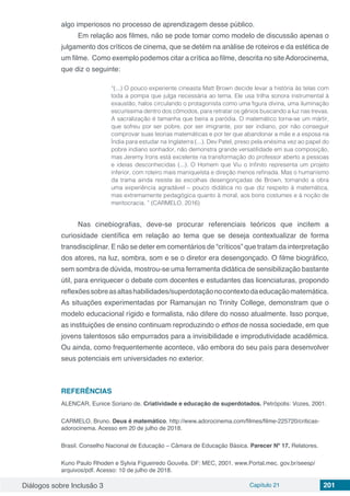Diálogos sobre Inclusão 3 Capítulo 21 201
algo imperiosos no processo de aprendizagem desse público.
Em relação aos filmes, não se pode tomar como modelo de discussão apenas o
julgamento dos críticos de cinema, que se detém na análise de roteiros e da estética de
um filme. Como exemplo podemos citar a crítica ao filme, descrita no siteAdorocinema,
que diz o seguinte:
“(...) O pouco experiente cineasta Matt Brown decide levar a história às telas com
toda a pompa que julga necessária ao tema. Ele usa trilha sonora instrumental à
exaustão, halos circulando o protagonista como uma figura divina, uma iluminação
escuríssima dentro dos cômodos, para retratar os gênios buscando a luz nas trevas.
A sacralização é tamanha que beira a paródia. O matemático torna-se um mártir,
que sofreu por ser pobre, por ser imigrante, por ser indiano, por não conseguir
comprovar suas teorias matemáticas e por ter que abandonar a mãe e a esposa na
Índia para estudar na Inglaterra (...). Dev Patel, preso pela enésima vez ao papel do
pobre indiano sonhador, não demonstra grande versatilidade em sua composição,
mas Jeremy Irons está excelente na transformação do professor aberto a pessoas
e ideias desconhecidas (...). O Homem que Viu o Infinito representa um projeto
inferior, com roteiro mais maniqueísta e direção menos refinada. Mas o humanismo
da trama ainda resiste às escolhas desengonçadas de Brown, tornando a obra
uma experiência agradável – pouco didática no que diz respeito à matemática,
mas extremamente pedagógica quanto à moral, aos bons costumes e à noção de
meritocracia. ” (CARMELO, 2016)
Nas cinebiografias, deve-se procurar referenciais teóricos que incitem a
curiosidade científica em relação ao tema que se deseja contextualizar de forma
transdisciplinar. E não se deter em comentários de “críticos” que tratam da interpretação
dos atores, na luz, sombra, som e se o diretor era desengonçado. O filme biográfico,
sem sombra de dúvida, mostrou-se uma ferramenta didática de sensibilização bastante
útil, para enriquecer o debate com docentes e estudantes das licenciaturas, propondo
reflexõessobreasaltashabilidades/superdotaçãonocontextodaeducaçãomatemática.
As situações experimentadas por Ramanujan no Trinity College, demonstram que o
modelo educacional rígido e formalista, não difere do nosso atualmente. Isso porque,
as instituições de ensino continuam reproduzindo o ethos de nossa sociedade, em que
jovens talentosos são empurrados para a invisibilidade e improdutividade acadêmica.
Ou ainda, como frequentemente acontece, vão embora do seu país para desenvolver
seus potenciais em universidades no exterior.
REFERÊNCIAS
ALENCAR, Eunice Soriano de. Criatividade e educação de superdotados. Petrópolis: Vozes, 2001.
CARMELO, Bruno. Deus é matemático. http://www.adorocinema.com/filmes/filme-225720/criticas-
adorocinema. Acesso em 20 de julho de 2018.
Brasil. Conselho Nacional de Educação – Câmara de Educação Básica. Parecer Nº 17. Relatores.
Kuno Paulo Rhoden e Sylvia Figueiredo Gouvêa. DF: MEC, 2001. www.Portal.mec. gov.br/seesp/
arquivos/pdf. Acesso: 10 de julho de 2018.
 