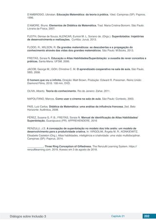 Diálogos sobre Inclusão 3 Capítulo 21 202
D’AMBROSIO, Ubiratan. Educação Matemática: da teoria à prática. 10ed. Campinas (SP): Papiros,
1996.
D’AMORE, Bruno. Elementos de Didática da Matemática. Trad. Maria Cristina Bonomi. São Paulo:
Livraria da Física, 2007.
FLEITH, Denise de Souza; ALENCAR, Eunice M. L. Soriano de. (Orgs.). Superdotados: trajetórias
de desenvolvimento e realizações. Curitiba: Juruá, 2013.
FLOOD, R.; WILSON, R. Os grandes matemáticos: as descobertas e a propagação do
conhecimento através das vidas dos grandes matemáticos. São Paulo: M.Books, 2013.
FREITAS, Soraia N. Educação e Altas Habilidades/Superdotação: a ousadia de rever conceitos e
práticas. Santa Maria: UFSM, 2006.
JACOB, George M.; GOH, Christine C. M. O aprendizado cooperativo na sala de aula. São Paulo,
SBS, 2008.
O homem que viu o infinito. Direção: Matt Brown, Produção: Edward R. Pressman. Reino Unido:
Diamond Films, 2016. 108 min, DVD.
OLIVA, Alberto. Teoria do conhecimento. Rio de Janeiro: Zahar, 2011.
NAPOLITANO, Marcos. Como usar o cinema na sala de aula. São Paulo: Contexto, 2003.
PAIS, Luiz Carlos. Didática da Matemática: uma análise da influência francesa. 2ed. Belo
Horizonte: Autêntica, 2008.
PÉREZ, Susana G. P. B.; FREITAS, Soraia N. Manual de identificação de Altas Habilidades/
Superdotação. Guarapuava (PR): APPREHENDERE, 2016
RENZULLI, J.S. A concepção de superdotação no modelo dos três anéis: um modelo de
desenvolvimento para a produtividade criativa. In: VIRGOLIM, Ângela M. R.; KONKIEWITZ,
Elisabete Castelon (Org.). Altas habilidades, inteligência e criatividade: uma visão multidisciplinar.
Campinas (SP): Papirus, 2014.
___________. Three Ring Conception of Giftedness. The Renzulli Learning System. https://
renzullilearning.com. 2018. Acesso em 3 de agosto de 2018.
 
