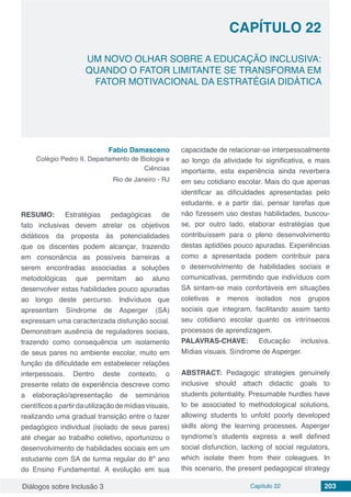 Diálogos sobre Inclusão 3 Capítulo 22 203
CAPÍTULO 22
doi
UM NOVO OLHAR SOBRE A EDUCAÇÃO INCLUSIVA:
QUANDO O FATOR LIMITANTE SE TRANSFORMA EM
FATOR MOTIVACIONAL DA ESTRATÉGIA DIDÁTICA
Fabio Damasceno
Colégio Pedro II, Departamento de Biologia e
Ciências
Rio de Janeiro - RJ
RESUMO: Estratégias pedagógicas de
fato inclusivas devem atrelar os objetivos
didáticos da proposta às potencialidades
que os discentes podem alcançar, trazendo
em consonância as possíveis barreiras a
serem encontradas associadas a soluções
metodológicas que permitam ao aluno
desenvolver estas habilidades pouco apuradas
ao longo deste percurso. Indivíduos que
apresentam Síndrome de Asperger (SA)
expressam uma caracterizada disfunção social.
Demonstram ausência de reguladores sociais,
trazendo como consequência um isolamento
de seus pares no ambiente escolar, muito em
função da dificuldade em estabelecer relações
interpessoais. Dentro deste contexto, o
presente relato de experiência descreve como
a elaboração/apresentação de seminários
científicosapartirdautilizaçãodemídiasvisuais,
realizando uma gradual transição entre o fazer
pedagógico individual (isolado de seus pares)
até chegar ao trabalho coletivo, oportunizou o
desenvolvimento de habilidades sociais em um
estudante com SA de turma regular do 8º ano
do Ensino Fundamental. A evolução em sua
capacidade de relacionar-se interpessoalmente
ao longo da atividade foi significativa, e mais
importante, esta experiência ainda reverbera
em seu cotidiano escolar. Mais do que apenas
identificar as dificuldades apresentadas pelo
estudante, e a partir daí, pensar tarefas que
não fizessem uso destas habilidades, buscou-
se, por outro lado, elaborar estratégias que
contribuíssem para o pleno desenvolvimento
destas aptidões pouco apuradas. Experiências
como a apresentada podem contribuir para
o desenvolvimento de habilidades sociais e
comunicativas, permitindo que indivíduos com
SA sintam-se mais confortáveis em situações
coletivas e menos isolados nos grupos
sociais que integram, facilitando assim tanto
seu cotidiano escolar quanto os intrínsecos
processos de aprendizagem.
PALAVRAS-CHAVE: Educação inclusiva.
Mídias visuais. Síndrome de Asperger.
ABSTRACT: Pedagogic strategies genuinely
inclusive should attach didactic goals to
students potentiality. Presumable hurdles have
to be associated to methodological solutions,
allowing students to unfold poorly developed
skills along the learning processes. Asperger
syndrome’s students express a well defined
social disfunction, lacking of social regulators,
which isolate them from their coleagues. In
this scenario, the present pedagogical strategy
 