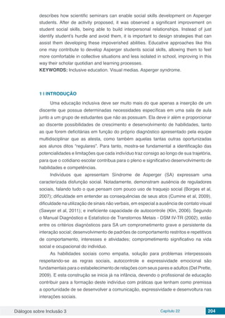 Diálogos sobre Inclusão 3 Capítulo 22 204
describes how scientific seminars can enable social skills development on Asperger
students. After de activity proposed, it was observed a significant improvement on
student social skills, being able to build interpersonal relationships. Instead of just
identify student’s hurdle and avoid them, it is important to design strategies that can
assist them developing these impoverished abilities. Educative approaches like this
one may contribute to develop Asperger students social skills, allowing them to feel
more comfortable in collective situations and less isolated in school, improving in this
way their scholar quotidian and learning processes.
KEYWORDS: Inclusive education. Visual medias. Asperger syndrome.
1 | 	INTRODUÇÃO
Uma educação inclusiva deve ser muito mais do que apenas a inserção de um
discente que possua determinadas necessidades específicas em uma sala de aula
junto a um grupo de estudantes que não as possuam. Ela deve ir além e proporcionar
ao discente possibilidades de crescimento e desenvolvimento de habilidades, tanto
as que forem deficitárias em função do próprio diagnóstico apresentado pela equipe
multidisciplinar que as atesta, como também aquelas tantas outras oportunizadas
aos alunos ditos “regulares”. Para tanto, mostra-se fundamental a identificação das
potencialidades e limitações que cada indivíduo traz consigo ao longo de sua trajetória,
para que o cotidiano escolar contribua para o pleno e significativo desenvolvimento de
habilidades e competências.
Indivíduos que apresentam Síndrome de Asperger (SA) expressam uma
caracterizada disfunção social. Notadamente, demonstram ausência de reguladores
sociais, falando tudo o que pensam com pouco uso de traquejo social (Borges et al,
2007); dificuldade em entender as consequências de seus atos (Cumine et al, 2009),
dificuldade na utilização de sinais não verbais, em especial a ausência de contato visual
(Sawyer et al, 2011); e ineficiente capacidade de autocontrole (Klin, 2006). Segundo
o Manual Diagnóstico e Estatístico de Transtornos Metais - DSM IV-TR (2002), estão
entre os critérios diagnósticos para SA um comprometimento grave e persistente da
interação social; desenvolvimento de padrões de comportamento restritos e repetitivos
de comportamento, interesses e atividades; comprometimento significativo na vida
social e ocupacional do individuo.
As habilidades sociais como empatia, solução para problemas interpessoais
respeitando-se as regras sociais, autocontrole e expressividade emocional são
fundamentais para o estabelecimento de relações com seus pares e adultos (Del Prette,
2009). E esta construção se inicia já na infância, devendo o profissional de educação
contribuir para a formação deste indivíduo com práticas que tenham como premissa
a oportunidade de se desenvolver a comunicação, expressividade e desenvoltura nas
interações sociais.
 