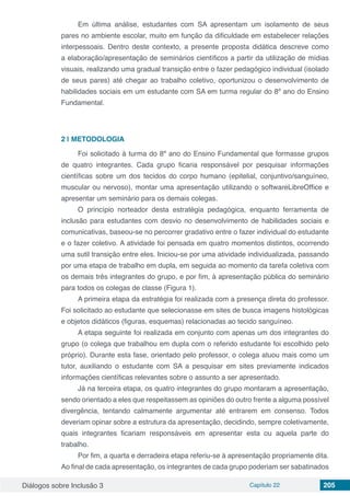 Diálogos sobre Inclusão 3 Capítulo 22 205
Em última análise, estudantes com SA apresentam um isolamento de seus
pares no ambiente escolar, muito em função da dificuldade em estabelecer relações
interpessoais. Dentro deste contexto, a presente proposta didática descreve como
a elaboração/apresentação de seminários científicos a partir da utilização de mídias
visuais, realizando uma gradual transição entre o fazer pedagógico individual (isolado
de seus pares) até chegar ao trabalho coletivo, oportunizou o desenvolvimento de
habilidades sociais em um estudante com SA em turma regular do 8º ano do Ensino
Fundamental.
2 | 	METODOLOGIA
Foi solicitado à turma do 8º ano do Ensino Fundamental que formasse grupos
de quatro integrantes. Cada grupo ficaria responsável por pesquisar informações
científicas sobre um dos tecidos do corpo humano (epitelial, conjuntivo/sanguíneo,
muscular ou nervoso), montar uma apresentação utilizando o softwareLibreOffice e
apresentar um seminário para os demais colegas.
O princípio norteador desta estratégia pedagógica, enquanto ferramenta de
inclusão para estudantes com desvio no desenvolvimento de habilidades sociais e
comunicativas, baseou-se no percorrer gradativo entre o fazer individual do estudante
e o fazer coletivo. A atividade foi pensada em quatro momentos distintos, ocorrendo
uma sutil transição entre eles. Iniciou-se por uma atividade individualizada, passando
por uma etapa de trabalho em dupla, em seguida ao momento da tarefa coletiva com
os demais três integrantes do grupo, e por fim, à apresentação pública do seminário
para todos os colegas de classe (Figura 1).
A primeira etapa da estratégia foi realizada com a presença direta do professor.
Foi solicitado ao estudante que selecionasse em sites de busca imagens histológicas
e objetos didáticos (figuras, esquemas) relacionadas ao tecido sanguíneo.
A etapa seguinte foi realizada em conjunto com apenas um dos integrantes do
grupo (o colega que trabalhou em dupla com o referido estudante foi escolhido pelo
próprio). Durante esta fase, orientado pelo professor, o colega atuou mais como um
tutor, auxiliando o estudante com SA a pesquisar em sites previamente indicados
informações científicas relevantes sobre o assunto a ser apresentado.
Já na terceira etapa, os quatro integrantes do grupo montaram a apresentação,
sendo orientado a eles que respeitassem as opiniões do outro frente a alguma possível
divergência, tentando calmamente argumentar até entrarem em consenso. Todos
deveriam opinar sobre a estrutura da apresentação, decidindo, sempre coletivamente,
quais integrantes ficariam responsáveis em apresentar esta ou aquela parte do
trabalho.
Por fim, a quarta e derradeira etapa referiu-se à apresentação propriamente dita.
Ao final de cada apresentação, os integrantes de cada grupo poderiam ser sabatinados
 
