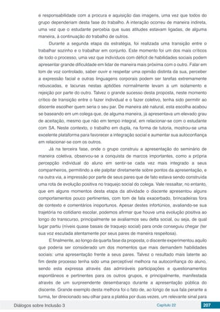 Diálogos sobre Inclusão 3 Capítulo 22 207
e responsabilidade com a procura e aquisição das imagens, uma vez que todos do
grupo dependeriam desta fase do trabalho. A interação ocorreu de maneira indireta,
uma vez que o estudante percebia que suas atitudes estavam ligadas, de alguma
maneira, à continuação do trabalho de outros.
Durante a segunda etapa da estratégia, foi realizada uma transição entre o
trabalhar sozinho e o trabalhar em conjunto. Este momento foi um dos mais críticos
de todo o processo, uma vez que indivíduos com déficit de habilidades sociais podem
apresentar grande dificuldade em lidar de maneira mais próxima com o outro. Falar em
tom de voz controlado, saber ouvir e respeitar uma opinião distinta da sua, perceber
a expressão facial e outras linguagens corporais podem ser tarefas extremamente
rebuscadas, e lacunas nestas aptidões normalmente levam a um isolamento e
rejeição por parte do outro. Talvez o grande sucesso desta proposta, neste momento
crítico de transição entre o fazer individual e o fazer coletivo, tenha sido permitir ao
discente escolher quem seria o seu par. De maneira até natural, esta escolha acabou
se baseando em um colega que, de alguma maneira, já apresentava um elevado grau
de aceitação, mesmo que não em tempo integral, em relacionar-se com o estudante
com SA. Neste contexto, o trabalho em dupla, na forma de tutoria, mostrou-se uma
excelente plataforma para favorecer a integração social e aumentar sua autoconfiança
em relacionar-se com os outros.
Já na terceira fase, onde o grupo construiu a apresentação do seminário de
maneira coletiva, observou-se a conquista de marcos importantes, como a própria
percepção individual do aluno em sentir-se cada vez mais integrado a seus
companheiros, permitindo a ele palpitar diretamente sobre pontos da apresentação, e
na outra via, a impressão por parte de seus pares que de fato estava sendo construída
uma rota de evolução positiva no traquejo social do colega. Vale ressaltar, no entanto,
que em alguns momentos desta etapa da atividade o discente apresentou alguns
comportamentos pouco pertinentes, com tom de fala exacerbado, brincadeiras fora
de contexto e comentários inoportunos. Apesar destes infortúnios, avaliando-se sua
trajetória no cotidiano escolar, podemos afirmar que houve uma evolução positiva ao
longo do transcurso, principalmente se avaliarmos seu delta social, ou seja, de qual
lugar partiu (níveis quase basais de traquejo social) para onde conseguiu chegar (ter
sua voz escutada atentamente por seus pares de maneira respeitosa).
E finalmente, ao longo da quarta fase da proposta, o discente experimentou aquilo
que poderia ser considerado um dos momentos que mais demandem habilidades
sociais: uma apresentação frente a seus pares. Talvez o resultado mais latente ao
fim deste processo tenha sido uma perceptível melhora na autoconfiança do aluno,
sendo esta expressa através das admiráveis participações e questionamentos
espontâneos e pertinentes para os outros grupos, e principalmente, manifestada
através de um surpreendente desembaraço durante a apresentação pública do
discente. Grande exemplo desta melhora foi o fato de, ao longo de sua fala perante a
turma, ter direcionado seu olhar para a platéia por duas vezes, um relevante sinal para
 