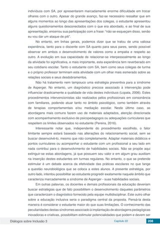 Diálogos sobre Inclusão 3 Capítulo 22 208
indivíduos com SA, por apresentarem marcadamente enorme dificuldade em trocar
olhares com o outro. Apesar do grande avanço, faz-se necessário ressaltar que em
alguns momentos ao longo das apresentações dos colegas, o estudante apresentou
alguns questionamentos desconectados com o que era abordado, e ao final de sua
apresentação, encerrou sua participação com a frase: “não se esqueçam disso, senão
eu vou dar um ataque de piti”.
No entanto, em linhas gerais, podemos dizer que se tratou de uma valiosa
experiência, tanto para o discente com SA quanto para seus pares, sendo possível
observar em ambos o desenvolvimento de valores como a empatia e respeito ao
outro. A evolução em sua capacidade de relacionar-se interpessoalmente ao longo
da atividade foi significativa, e mais importante, esta experiência tem reverberado em
seu cotidiano escolar. Tanto o estudante com SA, bem como seus colegas de turma
e o próprio professor terminam esta atividade com um olhar mais esmerado sobre as
relações sociais e seus desdobramentos.
Não há tratamento nem tampouco uma estratégia preventiva para a síndrome
de Asperger. No entanto, um diagnóstico precoce associado à intervenção pode
influenciar drasticamente a qualidade de vida destes indivíduos (Lopata, 2006). Estes
procedimentos intervencionistas são realizados pelos profissionais em consonância
com familiares, podendo atuar tanto no âmbito psicológico, como também através
de terapias comportamentais e/ou mediação escolar. Neste último caso, as
abordagens mais comuns fazem uso de materiais adaptados, atenção direcionada
com acompanhamento exclusivo de psicopedagogos ou adequações curriculares que
respeitem os limites observados no estudante (Pereira, 2016).
Interessante notar que, independente do procedimento escolhido, o fator
limitante sempre estará baseado nas alterações do relacionamento social, sem se
buscar desenvolvê-lo, mesmo que não completamente. Adaptar materiais didáticos e
pontos curriculares ou acompanhar o estudante com um profissional a seu lado em
nada contribui para o desenvolvimento de habilidades sociais. Não se propõe aqui
extinguir-se estas abordagens, já que possuem seu valor e em algum grau auxiliam
na inserção destes estudantes em turmas regulares. No entanto, o que se pretende
estimular é um debate acerca da efetividade das práticas escolares no que tange
a questão neurobiológica que se coloca a estes alunos. A presente estratégia, por
outro lado, intentou possibilitar ao estudante progredir exatamente naquele âmbito que
caracteriza marcadamente a síndrome de Asperger - suas habilidades sociais.
Em outras palavras, os docentes e demais profissionais da educação deveriam
buscar estratégias que de fato possibilitem o desenvolvimento daqueles parâmetros
que caracterizam o diagnóstico fornecido pela equipe multidisciplinar. Este outro olhar
sobre a educação inclusiva seria o paradigma central da proposta. Pensá-la desta
maneira é considerar o estudante maior do que suas limitações. O conhecimento das
peculiaridades destas síndromes associado à implantação de abordagens pedagógicas
inovadoras e criativas, possibilitam estimular potencialidades que podem e devem ser
 