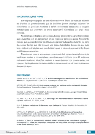 Diálogos sobre Inclusão 3 Capítulo 22 209
afloradas nestes alunos.
4 | 	CONSIDERAÇÕES FINAIS
Estratégias pedagógicas de fato inclusivas devem atrelar os objetivos didáticos
da proposta às potencialidades que os discentes podem alcançar, trazendo em
consonância as possíveis barreiras a serem encontradas associadas a soluções
metodológicas que permitam ao aluno desenvolver habilidades ao longo deste
percurso.
Naestratégiapedagógicaapresentada,buscou-seconsideraragrandedificuldade
que estudantes com SA apresentam em se relacionar com seus pares. No entanto,
mais do que apenas identificar as dificuldades apresentadas pelo estudante, e a partir
daí, pensar tarefas que não fizessem uso destas habilidades, buscou-se, por outro
lado, elaborar estratégias que contribuíssem para o pleno desenvolvimento destas
aptidões pouco apuradas.
Experiências como a apresentada podem contribuir para o desenvolvimento de
habilidades sociais e comunicativas, permitindo que indivíduos com SA sintam-se
mais confortáveis em situações coletivas e menos isolados nos grupos sociais que
integram, facilitando assim tanto seu cotidiano escolar quanto os intrínsecos processos
de aprendizagem.
REFERÊNCIAS
AMERICAN PSYCHIATRIC ASSOCIATION. Manual de Diagnóstico e Estatística dos Transtornos
Mentais. 4ª. Edição revisada – DSM IV-TR. Porto Alegre: Artmed, 2002.
BORGES, M., SHINOHARA, H. Síndrome de Asperger em paciente adulto: um estudo de caso.
Revista Brasileira de Terapias Cognitivas. 3: 41-48, 2007.
CUMINE, V., LEACH, J., STEVENSON, G. Compreender a Síndrome de Asperger: Guia Prático
para Professores. Porto:Porto Editora, 2009.
DEL PRETTE, Z. A. P., & DEL PRETTE, A. Psicologia das habilidades sociais na infância: Teoria
e prática. Petrópolis, RJ: Vozes, 2009.
KLIN, A. Autismo e síndrome de Asperger: uma visão geral. Revista Brasileira de Psiquiatria.28:
3-11, 2006.
LOPATA, C., THOMEER, M. L., VOLKER, M. A., & NIDA, R. E. Effectiveness of acognitive-
behavioral treatment on the social behaviors of children with Asperger disorder. Focus on
Autism and Other Developmental Disabilities, 21(4), 237–244, 2006.
PEREIRA, A., SILVA, L. Uma maneira diferente de ser: intervenção em síndrome de asperger.
Psicologia.pt - O Portal dos Psicólogos. Disponível em: http://www.psicologia.pt/artigos/textos/
A1006. ISSN 1646-6977, 2016.
 