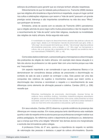 Diálogos sobre Inclusão 3 Capítulo 2 13
esforços da professora para garantir que as crianças tenham atitudes respeitosas.
Diferentemente do que foi relatado pela professora Lis, Tramonte (2006) destaca
que nas religiões afro-brasileiras a figura feminina é respeitada, ocupa um lugar central
nos cultos e celebrações religiosas e por serem a “mãe de santo” possuem um grande
prestígio social, liderança e são importantes conselheiras na vida dos seus “filhos”,
que participam do terreiro.
Entretanto, ainda de acordo com os estudos de Tramonte (2001) percebemos
que a religião advinda do povo negro sofre muitos preconceitos e não há respeito nem
o reconhecimento da “mãe de santo” como líder religiosa, resultando na invisibilidade
das religiões de matriz africana. Ainda segundo este autor,
A invisibilidade se origina do desconhecimento absoluto das práticas culturais do
grupo negro, aliada a um menosprezo nascido do preconceito que gera, então, o
“olho cego” da concepção dominante que, de fato, “não enxerga” algumas práticas
afro-brasileiras essenciais, como a religião. (...) O “olho cego” ao menosprezar a
cultura, não a vê, porque não a representa de fato, negando sua existência real e
sua materialidade (TRAMONTE, 2001, p. 46).
Comoestesdadosevidenciam,opreconceitogeraomenosprezoeadiscriminação
dos praticantes da religião de matriz africana. Um exemplo claro dessa situação é o
fato dos alunos da professora Lis não querer falar com uma menina porque sua mãe
era “macumbeira”.
Um aspecto importante a ser considerado é que as professoras Bianca e Lis
demonstraram ter consciência dessas práticas de preconceito e discriminação no
contexto da sala de aula e podem se contrapor a elas. Esta parece ser uma das
conquistas dos coletivos de sujeitos e movimentos sociais que lutam contra a
discriminação das minorias e reivindicam o respeito e o reconhecimento de suas
diferenças como elemento de afirmação pessoal e coletiva. Candau (2012, p. 236)
ressalta que
Diferentes manifestações de preconceito, discriminação, diversas formas de
violência - física, simbólica, bullying -, homofobia, intolerância religiosa, estereótipos
de gênero, exclusão de pessoas deficientes, entre outras, estão presentes na nossa
sociedade, assim como no cotidiano das escolas. A consciência desta realidade é
cada vez mais forte entre educadores e educadoras. (grifo da autora)
Em seus estudos, Candau (2012) observou a grande evidência da presença das
diferenças em nossas escolas. Em nossa pesquisa tanto identificamos esta realidade
quantoovalordorespeitoentreosalunosparaqueasprofessorasconsigamrealizarsua
prática pedagógica. Ao refletirmos sobre o depoimento da professora Lis, detectamos
que a criança que tinha uma religião “diferente” dos demais alunos era marginalizada
e excluída das brincadeiras pelos colegas.
A professora Cíntia, do 5º ano, apontou a importância do respeito no sentido
de valorização das pessoas e destacou o papel da cultura afro-brasileira. Quando
 