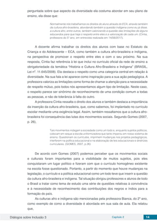 Diálogos sobre Inclusão 3 Capítulo 2 14
perguntada sobre que aspecto da diversidade ela costuma abordar em seu plano de
ensino, ela disse que:
Normalmente nós trabalhamos os direitos do aluno através do ECA, através também
da cultura afro-brasileira, abordando também a questão indígena como eu já disse,
a cultura afro, entre outros, também valorizando a questão das limitações de alguns
educandos para que haja o respeito entre eles e a valorização de cada um. (Cíntia,
professora do 5º ano, em entrevista realizada em 14/08/2017).
A docente afirma trabalhar os direitos dos alunos com base no Estatuto da
Criança e do Adolescente – ECA, como também a cultura afro-brasileira e indígena,
na perspectiva de promover o respeito entre eles e com o seu próximo. Na sua
resposta, Cíntia faz referência à lei que inclui no currículo oficial da rede de ensino a
obrigatoriedade da temática “História e Cultura Afro-Brasileira e Indígena” (BRASIL,
Lei nº. 11.645/2008). Ela destaca o respeito como uma categoria central em relação à
diversidade. Na sua fala a lei aparece como inspiração para a sua ação pedagógica. A
professora valoriza as limitações como forma de chamar a atenção para a necessidade
de respeito mútuo, pois todos nós apresentamos algum tipo de limitação. Neste caso,
o respeito parece ser sinônimo de reconhecimento de uma condição comum a todas
as pessoas, e não de tolerância à falta do outro.
A professora Cíntia ressalta o direito dos alunos e também destaca a importância
da inserção da cultura afro-brasileira, que, como sabemos, foi implantado no currículo
escolar mediante uma exigência legal. Assim, também ressaltamos que a cultura afro-
brasileira foi consequência das lutas dos movimentos sociais. Segundo Gomes (2007,
p. 26),
Tais movimentos indagam a sociedade como um todo e, enquanto sujeitos políticos,
colocam em xeque a escola uniformizadora que tanto imperou em nosso sistema de
ensino. Questionam os currículos, imprimem mudanças nos projetos pedagógicos,
interferem na política educacional e na elaboração de leis educacionais e diretrizes
curriculares. (GOMES, 2007, p.26)
De acordo com Gomes (2007) podemos perceber que os movimentos sociais
e culturais foram importantes para a visibilidade de muitos sujeitos, pois eles
conquistaram um lugar político e fizeram com que o currículo homogêneo existente
na escola fosse questionado. Portanto, a partir do momento que houve mudanças na
legislação, o currículo e a política educacional como um todo teve que inserir a questão
da cultura afro-brasileira e indígena. Tal situação obrigou professores e alunos de todo
o Brasil a tratar como tema de estudo uma série de questões relativas à convivência
e à necessidade de reconhecimento das contribuições dos negros e índios para a
formação do país.
As culturas afro e indígena são mencionadas pela professora Bianca, do 2º ano,
como exemplo de como a diversidade é abordada em sua sala de aula. Ela relatou
que,
 