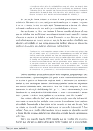 Diálogos sobre Inclusão 3 Capítulo 2 15
a questão da cultura afro, da cultura indígena, que são coisas que a gente sabe
que são temas que têm que trabalhar, temos que integrar em nossa sala de aula.
Então essa é uma das questões que vem sendo muito discutida para que a gente
resgate dentro de sala de aula, tanto da cultura afro, quanto a cultura indígena.
(Bianca, professora do 2º ano, em entrevista realizada em 16/08/2017).
Na percepção dessa professora a cultura é uma questão que tem que ser
trabalhada. Ela menciona a cultura indígena e a cultura afro que, por sua vez, chegaram
à escola por causa de uma imposição legal. Observamos que a docente não fala da
cultura de uma forma ampla, mas restringe a questão indígena e africana.
Já a professora Lis falou com bastante ênfase na questão religiosa e afirmou
que iria trabalhar esta temática com seus alunos em um momento específico, quando
chegasse a semana de trabalhar o tema. Entretanto, o seu discurso se mostra
contraditório porque, ao mesmo tempo em que ela diz que não tem dificuldade para
abordar a diversidade em sua prática pedagógica, também fala que os alunos vão
sentir um desconforto ao estudar as religiões de matriz africana:
Os alunos são muito receptivos, porque criança é uma coisa muito aberta, elas
não são aquela coisa, “Ah! Eu não quero!”. Sempre eles escutam, eles têm aquele
choque! Se eu tratar, eu ainda não tratei das diversidades religiosas - eu tô louca
que chegue a esta semana. Então eu sei que quando chegar essa semana, quando
eu for falar das religiões de matriz africana, vai ser aquele desconfortozinho, que
eu sei na carinha deles que eles não vão gostar! Mas, assim, eles não dizem: “Ah,
eu não quero ouvir sobre isso!” Eles ouvem, mas, assim, o que eles vão fazer com
o que eles vão ouvir é isso que eu não sei, tá! Não é um assunto que eu... já tenho
nove anos de sala de aula, nunca tive nenhum problema em abordar nenhum tema
de diversidade. (Lis, professora do 3º ano, em entrevista realizada em 09/08/2017).
Emborareconheçaqueseusalunossejam“muitoreceptivos,porquecriançaéuma
coisa muito aberta” a professora pressupõe que os alunos se sentirão desconfortáveis
ao abordar a questão da diversidade religiosa. Talvez o desconforto que as crianças
sentem ao falar das religiões de matriz africana seja pelo fato de ser uma religião que
tem menos visibilidade social, não fazendo parte das práticas religiosas da cultura
dominante. Na afirmação de D’Adesky (2001, p. 131): “o modo de representação afro-
brasileira fica na situação de subordinado diante do modo dominante devido ao seu
menor grau de domínio do espaço público, o que se traduz como falta de poder”.
Já a professora Pérola, do 4º ano, ao lado da educação especial e étnico-racial,
mencionou na sua entrevista a religião como uma das dimensões que fazem parte da
diversidade. Segundo ela, a diversidade se faz presente em sua sala de aula, “seja
na relação da educação especial, na diversidade da educação étnico racial, [...] na
religião”. Para ela, a religião é tão importante como a questão da educação especial
e étnica. Ela não chegou a detalhar mais fatos sobre a religião durante o processo da
entrevista.
Sobre este aspecto Caputo (2008) ressalta que as religiões afro-brasileiras
tiveram que lutar por sua sobrevivência para manter relações com a ancestralidade.
 