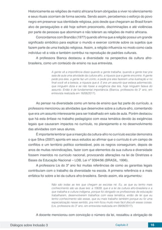 Diálogos sobre Inclusão 3 Capítulo 2 16
Historicamente as religiões de matriz africana foram obrigadas a viver no silenciamento
e seus rituais ocorriam de forma secreta. Sendo assim, percebemos o esforço do povo
negro em preservar sua identidade religiosa, pois desde que chegaram ao Brasil foram
alvo de perseguições e até hoje sofrem preconceito, discriminações e até violências
por parte de pessoas que abominam e não toleram as religiões de matriz africana.
Concordamos com Brandão (1977) quando afirma que a religião possui um grande
significado simbólico para explicar o mundo e exercer controle sobre os sujeitos que
fazem parte de uma tradição religiosa. Assim, a religião influencia no modo como cada
indivíduo vê a vida e também contribui na reprodução de padrões culturais.
A professora Bianca destacou a diversidade na perspectiva da cultura afro-
brasileira, como um conteúdo de ensino na sua entrevista.
A gente vê a importância disso quando a gente trabalha, quando a gente traz pra
sala de aula uma atividade da cultura-afro, a riqueza que a gente encontra. A gente
pede pra eles, a gente faz um conto, e pede pra eles fazerem uma ilustração e no
final você vê a beleza, a riqueza que é. E era um assunto que estava adormecido,
que ninguém dizia e se não fosse a exigência das leis, hoje ninguém falava do
assunto. Então é de fundamental importância. (Bianca, professora do 2º ano, em
entrevista realizada em 16/08/2017).
Ao pensar na diversidade como um tema de ensino que faz parte do currículo, a
professora mencionou as atividades que desenvolve sobre a cultura-afro, comentando
que era um assunto interessante para ser trabalhado em sala de aula. Porém destacou
que há esta ênfase no trabalho pedagógico com essa temática devido às exigências
legais que causaram impactos no currículo, no planejamento e no desenvolvimento
das atividades com seus alunos.
É importante lembrar que a inserção da cultura-afro no currículo escolar demonstra
o que Silva (2007) aponta em seus estudos ao afirmar que o currículo é um campo de
conflitos e um território político contestável, pois os negros conseguiram, depois de
anos de muitas reivindicações, fazer com que elementos da sua cultura e diversidade
fossem inseridos no currículo nacional, provocando alterações na lei de Diretrizes e
Bases da Educação Nacional – LDB, Lei nº 9394/96 (BRASIL, 1996).
A professora Lis do 3º ano fez muitas referências de como as garantias legais
contribuíam com o trabalho da diversidade na escola. A primeira referência e a mais
enfática foi sobre a lei da cultura afro-brasileira. Sendo assim, ela argumentou:
Não são todas as leis que chegam as escolas né. Eu, as que eu tenho mais
conhecimento são as duas leis: a 10639, que é a lei da cultura afro-brasileira e a
que trabalha a cultura indígena, porque foi obrigado os profissionais da educação
trabalharem, desenvolverem trabalhos com essa temática, então de lei que eu
tenho conhecimento são essas, que eu mais trabalho também porque eu fiz uma
especialização nesse sentido, pra mim ficou muito mais fácil discutir essas coisas.
(Lis, professora do 3º ano, em entrevista realizada em 09/08/2017).
A docente mencionou com convicção o número da lei, ressaltou a obrigação de
 