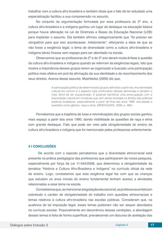 Diálogos sobre Inclusão 3 Capítulo 2 17
trabalhar com a cultura afro-brasileira e também disse que o fato de ter estudado uma
especialização facilitou a sua compreensão no assunto.
No conjunto da argumentação formulada por essa professora do 3º ano, a
cultura afro-brasileira e a indígena ganhou um lugar de destaque na educação básica
porque houve alteração na Lei de Diretrizes e Bases da Educação Nacional (LDB)
para implantar o assunto. Ela também afirmou categoricamente que “foi preciso ser
obrigatório para que isso acontecesse. Infelizmente”, reforçando a ideia de que se
não fosse a exigência legal, o tema de diversidade como a cultura afro-brasileira e
indígena talvez ficasse sem espaço para ser abordado na escola.
Observamos que as professoras do 2º e do 3º ano deram muita ênfase à questão
da cultura afro-brasileira e indígena quando se referiram às exigências legais, fato que
mostra a importância desses grupos terem se organizado e buscado uma participação
política mais efetiva em prol da afirmação da sua identidade e do reconhecimento dos
seus direitos. Acerca desse assunto, Moehlecke (2009) diz que,
A participação política de determinados grupos definidos a partir de uma identidade
cultural em comum é o aspecto mais controverso dessas demandas e também o
mais difícil de ser equacionado. É possível identificar uma preocupação com a
diversidade cultural em iniciativas que vem sendo tomadas no âmbito das políticas
públicas brasileiras, especialmente a partir do final dos anos 1990, articuladas a
questões como gênero, raça e etnia. (MOEHLECKE, 2009, p. 465)
Percebemos que a trajetória de lutas e reivindicações dos grupos sociais ganhou
mais espaço a partir dos anos 1990, dando visibilidade às questões de raça e etnia
com grande destaque. Fato que pode ser visto pela obrigatoriedade do ensino da
cultura afro-brasileira e indígena que foi mencionado pelas professoras anteriormente.
4 | 	CONCLUSÕES
	 De acordo com o exposto percebemos que a diversidade etnicorracial está
presente na prática pedagógica das professoras que participaram da nossa pesquisa,
especialmente por força da Lei 11.645/2008, que determinou a obrigatoriedade da
temática “História e Cultura Afro-Brasileira e Indígena” no currículo oficial da rede
de ensino. Logo, constatamos que esta exigência legal fez com que as crianças
que estudam os anos iniciais do ensino fundamental tenham acesso a atividades
relacionadas a esse tema na escola.
Constatamosque,aomencionaralegislaçãoeducacional,asprofessorasenfatizam
sobretudo o caráter de obrigatoriedade do trabalho com questões etnicorraciais e
temas relativos à cultura afro-brasileira nas escolas públicas. Consideram que, na
ausência de tal imposição legal, esses temas poderiam não ser sequer abordados
no currículo escolar. Possivelmente em decorrência dessas condições, a abordagem
desses temas é feita de forma superficial, prevalecendo um discurso de aceitação das
 