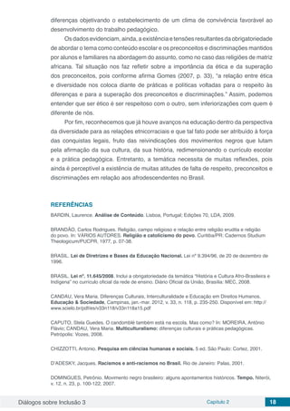 Diálogos sobre Inclusão 3 Capítulo 2 18
diferenças objetivando o estabelecimento de um clima de convivência favorável ao
desenvolvimento do trabalho pedagógico.
Osdadosevidenciam, ainda, aexistência etensões resultantes daobrigatoriedade
de abordar o tema como conteúdo escolar e os preconceitos e discriminações mantidos
por alunos e familiares na abordagem do assunto, como no caso das religiões de matriz
africana. Tal situação nos faz refletir sobre a importância da ética e da superação
dos preconceitos, pois conforme afirma Gomes (2007, p. 33), “a relação entre ética
e diversidade nos coloca diante de práticas e políticas voltadas para o respeito às
diferenças e para a superação dos preconceitos e discriminações.” Assim, podemos
entender que ser ético é ser respeitoso com o outro, sem inferiorizações com quem é
diferente de nós.
Por fim, reconhecemos que já houve avanços na educação dentro da perspectiva
da diversidade para as relações etnicorraciais e que tal fato pode ser atribuído à força
das conquistas legais, fruto das reivindicações dos movimentos negros que lutam
pela afirmação da sua cultura, da sua história, redimensionando o currículo escolar
e a prática pedagógica. Entretanto, a temática necessita de muitas reflexões, pois
ainda é perceptível a existência de muitas atitudes de falta de respeito, preconceitos e
discriminações em relação aos afrodescendentes no Brasil.
REFERÊNCIAS
BARDIN, Laurence. Análise de Conteúdo. Lisboa, Portugal; Edições 70, LDA, 2009.
BRANDÃO, Carlos Rodrigues. Religião, campo religioso e relação entre religião erudita e religião
do povo. In: VÁRIOS AUTORES. Religião e catolicismo do povo. Curitiba/PR: Cadernos Studium
Theologicum/PUCPR, 1977, p. 07-38.
BRASIL. Lei de Diretrizes e Bases da Educação Nacional. Lei nº 9.394/96, de 20 de dezembro de
1996.
BRASIL. Lei nº. 11.645/2008. Inclui a obrigatoriedade da temática “História e Cultura Afro-Brasileira e
Indígena” no currículo oficial da rede de ensino. Diário Oficial da União, Brasília: MEC, 2008.
CANDAU, Vera Maria. Diferenças Culturais, Interculturalidade e Educação em Direitos Humanos.
Educação & Sociedade, Campinas, jan.-mar. 2012, v. 33, n. 118, p. 235-250. Disponível em: http://
www.scielo.br/pdf/es/v33n118/v33n118a15.pdf
CAPUTO, Stela Guedes. O candomblé também está na escola. Mas como? In: MOREIRA, Antônio
Flávio; CANDAU, Vera Maria. Multiculturalismo: diferenças culturais e práticas pedagógicas.
Petrópolis: Vozes, 2008.
CHIZZOTTI, Antonio. Pesquisa em ciências humanas e sociais. 5 ed. São Paulo: Cortez, 2001.
D’ADESKY, Jacques. Racismos e anti-racismos no Brasil. Rio de Janeiro: Palas, 2001.
DOMINGUES, Petrônio. Movimento negro brasileiro: alguns apontamentos históricos. Tempo. Niterói,
v. 12, n. 23, p. 100-122, 2007.
 