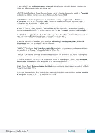 Diálogos sobre Inclusão 3 Capítulo 2 19
GOMES, Nilma Lino. Indagações sobre currículo: diversidade e currículo. Brasília: Ministério da
Educação, Secretaria de Educação Básica, 2007.
MINAYO, Maria Cecília de Souza. Ciência, técnica e arte: o desafio da pesquisa social. In: Pesquisa
social: teoria, método e criatividade. 9 ed. Petrópolis, RJ: Vozes, 1998.
MOEHLECKE, Sabrina. As políticas de diversidade na educação no governo Lula. Cadernos
de Pesquisa, v. 39, n. 137, maio/ago. 2009 . Disponível em http://www.scielo.br/pdf/cp/v39n137/
v39n137a08.pdf. Acesso em: 12 de fev. 2017.
MOREIRA, Antônio Flávio; JÚNIOR, Paulo Melgaço da Silva. Currículo, Transgressão e diálogo:
quando outras possibilidades se tornam necessárias. Revista Tempos e Espaços em Educação.
São Cristóvão, Sergipe, Brasil, v. 9, n. 18, p. 45-54, jan. /abr. 2016. Disponível em: https://seer.ufs.br/
index.php/revtee/article/view/4962/4097. Acesso em: 14 de jan. 2017.
MOREIRA, Herivelto e CALEFFE, Luiz Gonzaga. Metodologia da pesquisa para o professor
pesquisador. 2 ed. Rio de Janeiro: Lamparina, 2008.
TRAMONTE, Cristiana. Com a bandeira de Oxalá!: trajetórias, práticas e concepções das religiões
afro-brasileiras na Grande Florianópolis. Itajaí: UNIVALI, 2001.
TRAMONTE, Cristiana. Gênero e diversidade nas religiões afro-brasileiras na Grande Florianópolis.
In: WOLFF, Cristina Scheibe; FÁVERI, Marlene de; RAMOS, Tânia Regina Oliveira (Org). Gênero e
preconceito: anais Florianópolis: Mulheres, 2006 [Recurso Eletrônico].
SILVA, Tomaz Tadeu. Documentos de Identidade: uma introdução às teorias do currículo. 2 ed. Belo
Horizonte: Autêntica, 2007.
SILVÉRIO, Valter Roberto. Ação afirmativa e o combate ao racismo institucional no Brasil. Cadernos
de Pesquisa. São Paulo, n. 117, p. 219-246, nov. 2002.
 