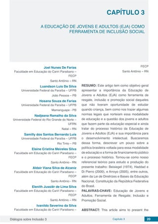 Diálogos sobre Inclusão 3 Capítulo 3 20
CAPÍTULO 3
doi
A EDUCAÇÃO DE JOVENS E ADULTOS (EJA) COMO
FERRAMENTA DE INCLUSÃO SOCIAL
Joel Nunes De Farias
Faculdade em Educação do Carirí Paraibano –
FECP
Santo Antônio – RN
Luandson Luis Da Silva
Universidade Federal da Paraíba – UFPB
João Pessoa – PB
Hosana Souza de Farias
Universidade Federal da Paraíba – UFPB
Mamanguape - PB
Nadjeana Ramalho da Silva
Universidade Federal do Rio Grande do Norte –
UFRN
Natal – RN
Samilly dos Santos Bernardo Luis
Universidade Federal da Paraíba – UFPB
Rio Tinto – PB
Elaine Cristina Meireles Silva
Faculdade em Educação do Carirí Paraibano –
FECP
Santo Antônio - RN
Aldair Viana Silva de Alcaniz
Faculdade em Educação do Carirí Paraibano –
FECP
Santo Antônio - RN
Elenith Jussiêr de Lima Silva
Faculdade em Educação do Carirí Paraibano –
FECP
Santo Antônio – RN
Ivanildo Severino da Silva
Faculdade em Educação do Carirí Paraibano –
FECP
Santo Antônio – RN
RESUMO: Este artigo tem como objetivo geral
apresentar a importância da Educação de
Jovens e Adultos (EJA) como ferramenta de
resgate, inclusão e promoção social daqueles
que não tiveram oportunidade de estudar
quando criança, bem como nos trazer algumas
normas legais que norteiam essa modalidade
de educação e a questão dos jovens e adultos
que fazem parte da educação especial e ainda
tratar do processo histórico da Educação de
Jovens e Adultos (EJA) e sua importância para
o desenvolvimento intelectual. Buscaremos
dessa forma, descrever um pouco sobre a
política brasileira voltada para essa modalidade
de educação e a forma de financiamento público
e o processo histórico. Tornou-se como nosso
referencial teórico para estudo e produção do
presente trabalho: Beisiegel (1974), Haddad e
Di Pierro (2000), e Arroyo (2005), entre outros,
além da Lei de Diretrizes e Bases da Educação
Nacional, Constituição da República Federativa
do Brasil.
PALAVRAS-CHAVE: Educação de Jovens e
Adultos; Ferramenta de Resgate; Inclusão e
Promoção Social.
ABSTRACT: This article aims to present the
 