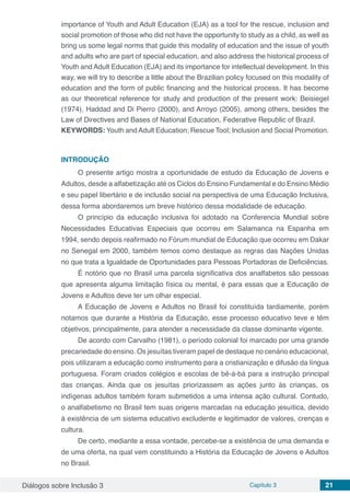 Diálogos sobre Inclusão 3 Capítulo 3 21
importance of Youth and Adult Education (EJA) as a tool for the rescue, inclusion and
social promotion of those who did not have the opportunity to study as a child, as well as
bring us some legal norms that guide this modality of education and the issue of youth
and adults who are part of special education, and also address the historical process of
Youth and Adult Education (EJA) and its importance for intellectual development. In this
way, we will try to describe a little about the Brazilian policy focused on this modality of
education and the form of public financing and the historical process. It has become
as our theoretical reference for study and production of the present work: Beisiegel
(1974), Haddad and Di Pierro (2000), and Arroyo (2005), among others, besides the
Law of Directives and Bases of National Education, Federative Republic of Brazil.
KEYWORDS: Youth andAdult Education; Rescue Tool; Inclusion and Social Promotion.
INTRODUÇÃO
O presente artigo mostra a oportunidade de estudo da Educação de Jovens e
Adultos, desde a alfabetização até os Ciclos do Ensino Fundamental e do Ensino Médio
e seu papel libertário e de inclusão social na perspectiva de uma Educação Inclusiva,
dessa forma abordaremos um breve histórico dessa modalidade de educação.
O princípio da educação inclusiva foi adotado na Conferencia Mundial sobre
Necessidades Educativas Especiais que ocorreu em Salamanca na Espanha em
1994, sendo depois reafirmado no Fórum mundial de Educação que ocorreu em Dakar
no Senegal em 2000, também temos como destaque as regras das Nações Unidas
no que trata a Igualdade de Oportunidades para Pessoas Portadoras de Deficiências.
É notório que no Brasil uma parcela significativa dos analfabetos são pessoas
que apresenta alguma limitação física ou mental, é para essas que a Educação de
Jovens e Adultos deve ter um olhar especial.
A Educação de Jovens e Adultos no Brasil foi constituída tardiamente, porém
notamos que durante a História da Educação, esse processo educativo teve e têm
objetivos, principalmente, para atender a necessidade da classe dominante vigente.
De acordo com Carvalho (1981), o período colonial foi marcado por uma grande
precariedade do ensino. Os jesuítas tiveram papel de destaque no cenário educacional,
pois utilizaram a educação como instrumento para a cristianização e difusão da língua
portuguesa. Foram criados colégios e escolas de bê-á-bá para a instrução principal
das crianças. Ainda que os jesuítas priorizassem as ações junto às crianças, os
indígenas adultos também foram submetidos a uma intensa ação cultural. Contudo,
o analfabetismo no Brasil tem suas origens marcadas na educação jesuítica, devido
à existência de um sistema educativo excludente e legitimador de valores, crenças e
cultura.
De certo, mediante a essa vontade, percebe-se a existência de uma demanda e
de uma oferta, na qual vem constituindo a História da Educação de Jovens e Adultos
no Brasil.
 