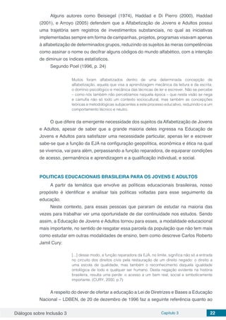 Diálogos sobre Inclusão 3 Capítulo 3 22
Alguns autores como Beisiegel (1974), Haddad e Di Pierro (2000), Haddad
(2001), e Arroyo (2005) defendem que a Alfabetização de Jovens e Adultos possui
uma trajetória sem registros de investimentos substanciais, no qual as iniciativas
implementadas sempre em forma de campanhas, projetos, programas visavam apenas
à alfabetização de determinados grupos, reduzindo os sujeitos às meras competências
como assinar o nome ou decifrar alguns códigos do mundo alfabético, com a intenção
de diminuir os índices estatísticos.
Segundo Poel (1996, p. 24)
Muitos foram alfabetizados dentro de uma determinada concepção de
alfabetização, aquela que visa a aprendizagem mecânica da leitura e da escrita;
o domínio psicológico e mecânica das técnicas de ler e escrever. Não se percebe
– como nós também não percebíamos naquela época – que nesta visão se nega
e camufla não só todo um contexto sociocultural, mas também as concepções
teóricas e metodológicas subjacentes a este processo educativo, reduzindo-o a um
comportamento técnico e neutro.
	
O que difere da emergente necessidade dos sujeitos da Alfabetização de Jovens
e Adultos, apesar de saber que a grande maioria deles ingressa na Educação de
Jovens e Adultos para satisfazer uma necessidade particular, apenas ler e escrever
sabe-se que a função da EJA na configuração geopolítica, econômica e ética na qual
se vivencia, vai para além, perpassando a função reparadora, de equiparar condições
de acesso, permanência e aprendizagem e a qualificação individual, e social.
POLITICAS EDUCACIONAIS BRASILEIRA PARA OS JOVENS E ADULTOS
A partir da temática que envolve as políticas educacionais brasileiras, nosso
propósito é identificar e analisar tais políticas voltadas para esse seguimento da
educação.
Neste contexto, para essas pessoas que pararam de estudar na maioria das
vezes para trabalhar ver uma oportunidade de dar continuidade nos estudos. Sendo
assim, a Educação de Jovens e Adultos tornou para esses, a modalidade educacional
mais importante, no sentido de resgatar essa parcela da população que não tem mais
como estudar em outras modalidades de ensino, bem como descreve Carlos Roberto
Jamil Cury:
[...] desse modo, a função reparadora da EJA, no limite, significa não só a entrada
no circuito dos direitos civis pela restauração de um direito negado: o direito a
uma escola de qualidade, mas também o reconhecimento daquela igualdade
ontológica de todo e qualquer ser humano. Desta negação evidente na história
brasileira, resulta uma perde: o acesso a um bem real, social e simbolicamente
importante. (CURY, 2000, p.7)
	
A respeito do dever de ofertar a educação a Lei de Diretrizes e Bases a Educação
Nacional – LDBEN, de 20 de dezembro de 1996 faz a seguinte referência quanto ao
 