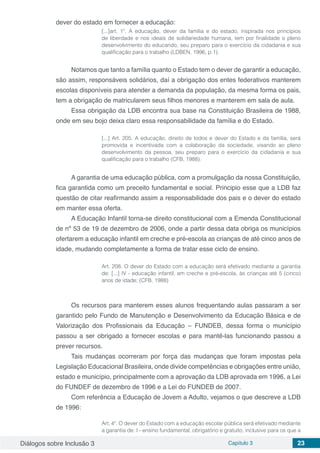 Diálogos sobre Inclusão 3 Capítulo 3 23
dever do estado em fornecer a educação:
[...]art. 1º. A educação, dever da família e do estado, inspirada nos princípios
de liberdade e nos ideais de solidariedade humana, tem por finalidade o pleno
desenvolvimento do educando, seu preparo para o exercício da cidadania e sua
qualificação para o trabalho (LDBEN, 1996, p.1).
Notamos que tanto a família quanto o Estado tem o dever de garantir a educação,
são assim, responsáveis solidários, daí a obrigação dos entes federativos manterem
escolas disponíveis para atender a demanda da população, da mesma forma os pais,
tem a obrigação de matricularem seus filhos menores e manterem em sala de aula.
Essa obrigação da LDB encontra sua base na Constituição Brasileira de 1988,
onde em seu bojo deixa claro essa responsabilidade da família e do Estado.
[...] Art. 205. A educação, direito de todos e dever do Estado e da família, será
promovida e incentivada com a colaboração da sociedade, visando ao pleno
desenvolvimento da pessoa, seu preparo para o exercício da cidadania e sua
qualificação para o trabalho (CFB, 1988).
A garantia de uma educação pública, com a promulgação da nossa Constituição,
fica garantida como um preceito fundamental e social. Principio esse que a LDB faz
questão de citar reafirmando assim a responsabilidade dos pais e o dever do estado
em manter essa oferta.
A Educação Infantil torna-se direito constitucional com a Emenda Constitucional
de nº 53 de 19 de dezembro de 2006, onde a partir dessa data obriga os municípios
ofertarem a educação infantil em creche e pré-escola as crianças de até cinco anos de
idade, mudando completamente a forma de tratar esse ciclo de ensino.
Art. 208. O dever do Estado com a educação será efetivado mediante a garantia
de: [...] IV - educação infantil, em creche e pré-escola, às crianças até 5 (cinco)
anos de idade; (CFB, 1988)
Os recursos para manterem esses alunos frequentando aulas passaram a ser
garantido pelo Fundo de Manutenção e Desenvolvimento da Educação Básica e de
Valorização dos Profissionais da Educação – FUNDEB, dessa forma o município
passou a ser obrigado a fornecer escolas e para mantê-las funcionando passou a
prever recursos.
Tais mudanças ocorreram por força das mudanças que foram impostas pela
Legislação Educacional Brasileira, onde divide competências e obrigações entre união,
estado e município, principalmente com a aprovação da LDB aprovada em 1996, a Lei
do FUNDEF de dezembro de 1996 e a Lei do FUNDEB de 2007.
Com referência a Educação de Jovem a Adulto, vejamos o que descreve a LDB
de 1996:
Art. 4º. O dever do Estado com a educação escolar pública será efetivado mediante
a garantia de: I - ensino fundamental, obrigatório e gratuito, inclusive para os que a
 