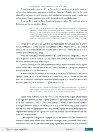 Diálogos sobre Inclusão 3 Capítulo 3 24
ele não tiveram acesso na idade própria; (LDB, 1996).
Como bem determina a LDB, a Educação como dever do estado, aqui faz
referencia a todos entes federados brasileiros, deve ser ofertado a todos de forma
obrigatório e gratuito, inclusive para os que não tiveram acesso na idade própria, aqui
refere-se aos jovens e adultos que estão dentro da distorção idade série.
A Lei de Diretrizes de Base Brasileira ainda no artigo 37, continua sobre a
Educação de Jovem e Adulto - EJA:
Art. 37º. A educação de jovens e adultos será destinada àqueles que não tiveram
acesso ou continuidade de estudos no ensino fundamental e médio na idade
própria. § 1º. Os sistemas de ensino assegurarão gratuitamente aos jovens e aos
adultos, que não puderam efetuar os estudos na idade regular, oportunidades
educacionais apropriadas, consideradas as características do alunado, seus
interesses, condições de vida e de trabalho, mediante curso e exame. (LDB, 1996).
Vimos que o artigo 43 da LDB cita as modalidades de EJA, que seja o Ensino
Fundamental, onde temos as duas fases, I fase da 1ª ao 4ª série e II fase da 5ª ao 8ª
série, pois nessa modalidade não trabalha com o Ensino Fundamental de 9 anos e
ainda o Ensino Médio de 3 anos.
Antes do FUNDEF, o financiamento do EJA era através de Programa, o PEJA,
onde o governo federal enviava separadamente em conta específica o dinheiro para
financiar essa modalidade de educação.
Com o FUNDEB, o EJA, passou ser financiado da mesma forma do ensino regular
sendo repassado o recurso para o estado, Distrito Federal e Município de acordo ao
número de matrícula do ano anterior.
A alfabetização de Jovens e Adultos é a base para a construção de novas
aprendizagens. E no que se refere a essa educação, não é cabível ao educador
que use as mesmas estratégias de ensino-aprendizagem que se usa no ensino para
crianças, portanto Paulo Freire (2005, p.33) salienta que:
No sentido de uma correta compreensão do que é a palavra escrita, a linguagem, as
suas relações com o contexto de quem fala e de quem lê e escreve compreensão.
Portanto da relação entre “leitura” do mundo e leitura da palavra.
Nessa visão de Freire, tanto na educação do adulto como no pós-alfabetização,
o esforço deve ser voltado não só para aprender as palavras, mas oque ela significa,
qual sua importância para o educando, compreendendo a partir desse contexto
a relação existente entre a leitura da palavra e a leitura do mundo. Ainda sabemos
que as palavras que aprendemos não são meras junções de letras, mas representa
algo concreto carregado de significados culturais, criadas e difundidas dentro de uma
determinada sociedade.
O adulto por ter uma grande bagagem social, deve ser tratado em sua educação
diferente das crianças, esses como diz Freire na citação acima precisa ter “uma correta
compreensão do que é a palavra escrita, a linguagem, as suas relações com o contexto
 