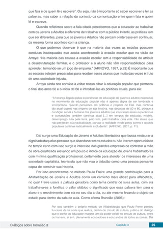 Diálogos sobre Inclusão 3 Capítulo 3 25
que fala e de quem lê e escreve”. Ou seja, não é importante só saber escrever e ler as
palavras, mas saber a relação do contexto da comunicação entre quem fala e quem
lê e escreve.
Quando refletimos sobre a fala citada percebemos que o educador ao trabalhar
com os Jovens e Adultos é diferente de trabalhar com o público Infantil, as práticas tem
que ser diferentes, para que os jovens e Adultos não percam o interesse em continuar,
da mesma forma acontece com a criança.
O que podemos observar é que na maioria das vezes as escolas possuem
condutas inadequadas que acaba acontecendo à evasão escolar que na visão de
Arroyo: “Na maioria das causas a evasão escolar tem a responsabilidade de atribuir
a desestruturação familiar, e o professor e o aluno não têm responsabilidade para
aprender, tornando-se um jogo de empurra.” (ARROYO, 1997, p.23) É importante que
as escolas estejam preparadas para receber esses alunos que muita das vezes é fruto
de uma sociedade injusta.
Arroyo ainda nos convida a voltar nosso olhar à educação popular que permeou
o final dos anos 50 e o inicio de 60 e introduzi-las as políticas atuais, para ele:
“A herança legada pelas experiências de educação de jovens e adultos inspiradas
no movimento de educação popular não é apenas digna de ser lembrada e
incorporada, quando pensamos em políticas e projetos de EJA, mas continua
tão atual quanto nas origens de sua história, nas décadas de 50 e 60, porque a
condição social e humana dos jovens e adultos que inspiraram essas experiências
e concepções também continua atual [...] em tempos de exclusão, miséria,
desemprego, luta pela terra, pelo teto, pelo trabalho, pela vida. Tão atuais que
não perderam sua radicalidade, porque a realidade vivida pelos jovens e adultos
populares continua radicalmente excludente”. (ARROYO, 2001, p. 11).
Dai surge uma Educação de Jovens e Adultos libertadora que busca restaurar a
dignidade daquelas pessoas que abandonaram os estudos ou não tiveram oportunidade
no tempo certo com isso surge o interesse das grandes empresas de contratar a mão
de obra qualificada elevando um pouco o índice da educação de jovens trabalhadores
com mínima qualificação profissional, certamente para atender os interesses de uma
sociedade capitalista, tecnicista que não visa o cidadão como uma pessoa pensante
capaz de construir sua historia.
Por isso encontramos no método Paulo Freire uma grande contribuição para a
Alfabetização de Jovens e Adultos como um caminho mais eficaz para alfabetizar,
no qual Freire usava a palavra geradora como tema central de suas aulas, com ela
trabalhava-se a fonética o valor silábico o significado que essa palavra tem para o
aluno e o envolvimento com ela no seu dia a dia, ou ate mesmo levando o objeto de
estudo para dentro da sala de aula. Como afirma Brandão (2006):
Por isso também o próprio método de Alfabetização que Paulo Freire pensou
funciona de tal sorte que realiza, dentro do círculo de cultura, prática do diálogo
que o sonho do educador imagina um dia poder existir no círculo de cultura, entre
os homens, aí sim, plenamente educadores e educandos de todas as coisas. Daí
 