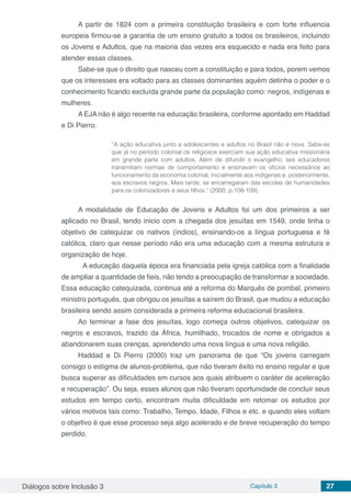Diálogos sobre Inclusão 3 Capítulo 3 27
A partir de 1824 com a primeira constituição brasileira e com forte influencia
europeia firmou-se a garantia de um ensino gratuito a todos os brasileiros, incluindo
os Jovens e Adultos, que na maioria das vezes era esquecido e nada era feito para
atender essas classes.
Sabe-se que o direito que nasceu com a constituição e para todos, porem vemos
que os interesses era voltado para as classes dominantes aquém detinha o poder e o
conhecimento ficando excluída grande parte da população como: negros, indígenas e
mulheres.
A EJA não é algo recente na educação brasileira, conforme apontado em Haddad
e Di Pierro.
“A ação educativa junto a adolescentes e adultos no Brasil não é nova. Sabe-se
que já no período colonial os religiosos exerciam sua ação educativa missionária
em grande parte com adultos. Além de difundir o evangelho, tais educadores
transmitiam normas de comportamento e ensinavam os ofícios necessários ao
funcionamento da economia colonial, inicialmente aos indígenas e, posteriormente,
aos escravos negros. Mais tarde, se encarregaram das escolas de humanidades
para os colonizadores e seus filhos.” (2000, p.108-109).
A modalidade de Educação de Jovens e Adultos foi um dos primeiros a ser
aplicado no Brasil, tendo inicio com a chegada dos jesuítas em 1549, onde tinha o
objetivo de catequizar os nativos (índios), ensinando-os a língua portuguesa e fé
católica, claro que nesse período não era uma educação com a mesma estrutura e
organização de hoje.
	 A educação daquela época era financiada pela igreja católica com a finalidade
de ampliar a quantidade de fieis, não tendo a preocupação de transformar a sociedade.
Essa educação catequizada, continua até a reforma do Marquês de pombal, primeiro
ministro português, que obrigou os jesuítas a saírem do Brasil, que mudou a educação
brasileira sendo assim considerada a primeira reforma educacional brasileira.
Ao terminar a fase dos jesuítas, logo começa outros objetivos, catequizar os
negros e escravos, trazido da África, humilhado, trocados de nome e obrigados a
abandonarem suas crenças, aprendendo uma nova língua e uma nova religião.
Haddad e Di Pierro (2000) traz um panorama de que “Os jovens carregam
consigo o estigma de alunos-problema, que não tiveram êxito no ensino regular e que
busca superar as dificuldades em cursos aos quais atribuem o caráter de aceleração
e recuperação”. Ou seja, esses alunos que não tiveram oportunidade de concluir seus
estudos em tempo certo, encontram muita dificuldade em retomar os estudos por
vários motivos tais como: Trabalho, Tempo, Idade, Filhos e etc. e quando eles voltam
o objetivo é que esse processo seja algo acelerado e de breve recuperação do tempo
perdido.
 