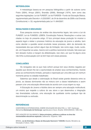 Diálogos sobre Inclusão 3 Capítulo 3 28
METODOLOGIA
A metodologia baseou-se em pesquisa bibliográfica a partir de autores como
Freire (2004), Arroyo (2001), Brandão (2006), Beisiegel (1974), bem como das
seguintes legislações: Lei do FUNDEF, Lei do FUNDEB– Fundo da Educação Básica,
regulamentado pelo Decreto n. 6.253/2007, de 24 de dezembro de 2006 e da Emenda
Constitucional, n. 53, regulamentada pela Lei 11.494/2007.
RESULTADOS E DISCUSSÃO
Essa pesquisa ocorreu da análise dos documentos legais, tais como a Lei do
FUNDEF, Lei do FUNDEB, LDBEN, Constituição Federal, Resoluções e outras Leis
citadas no bojo do presente artigo. O foco principal dessa produção foi mostrar o
aspecto legal e relatar o processo histórico da educação de jovens e adultos, bem
como abordar a questão social envolvida nesse processo, além da demanda da
necessidade dos que sofrem algum tipo de limitação, tais como cego, mudo, surdo,
etc. em frequentar as aulas, mesmo com a política nacional de inclusão, fato esse que
tem deixado muitos a margem da alfabetização, isso claro, por que há alguns anos
não tinha a preocupação com se tem hoje com essas pessoas.
CONCLUSÕES
Os renegados são os que mais sofrem porque tem seus direitos negados por
aqueles que deviam lhe dar a oportunidade de ampliar seus conhecimentos, ficando
preso ao conhecimento limitado, pensado e repensado por uma elite que em nenhum
momento pensa no cidadão trabalhador.
Sabemos que desde a colonização do Brasil existe grande distancia entre os
povos, as classes dominantes não se mistura com a classe trabalhadora e assim
passam a ter uma educação diferenciada de acordo com a sua origem ou raça.
A Educação de Jovens e Adultos deve ser sempre uma educação multicultural,
um ensino que respeite a cultura do seu aluno e que desenvolva a integração
nas diversidades culturais, uma educação de qualidade contra qualquer tipo de
descriminação ou exclusão.
REFERÊNCIAS
CONFERÊNCIA INTERNACIONAL SOBRE EDUCAÇÃO DE ADULTOS. (v: 1997: Hamburgo,
Alemanha).Declaração de Hamburgo: agenda para o futuro. Brasília: SESI/UNESCO, 1999. 67p.
DECLARAÇÃO DE SALAMANCA: Sobre princípios, políticas e práticas na área das
necessidades educativas especiais. Salamanca –Espanha, 1994.
BRASIL. Lei de Diretrizes e Bases da Educação Nacional nº 9394/96. Brasília: Ministério da
Educação e Cultura, 1996.
 
