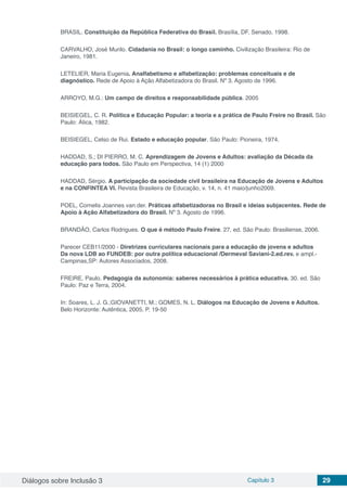 Diálogos sobre Inclusão 3 Capítulo 3 29
BRASIL. Constituição da República Federativa do Brasil. Brasília, DF, Senado, 1998.
CARVALHO, José Murilo. Cidadania no Brasil: o longo caminho. Civilização Brasileira: Rio de
Janeiro, 1981.
LETELIER, Maria Eugenia. Analfabetismo e alfabetização: problemas conceituais e de
diagnóstico. Rede de Apoio à Ação Alfabetizadora do Brasil. Nº 3. Agosto de 1996.
ARROYO, M.G.: Um campo de direitos e responsabilidade pública. 2005
BEISIEGEL, C. R. Política e Educação Popular: a teoria e a prática de Paulo Freire no Brasil. São
Paulo: Ática, 1982.
BEISIEGEL, Celso de Rui. Estado e educação popular. São Paulo: Pioneira, 1974.
HADDAD, S.; DI PIERRO, M. C. Aprendizagem de Jovens e Adultos: avaliação da Década da
educação para todos. São Paulo em Perspectiva, 14 (1) 2000
HADDAD, Sérgio. A participação da sociedade civil brasileira na Educação de Jovens e Adultos
e na CONFINTEA VI. Revista Brasileira de Educação, v. 14, n. 41 maio/junho2009.
POEL, Cornelis Joannes van der. Práticas alfabetizadoras no Brasil e ideias subjacentes. Rede de
Apoio à Ação Alfabetizadora do Brasil. Nº 3. Agosto de 1996.
BRANDÃO, Carlos Rodrigues. O que é método Paulo Freire. 27. ed. São Paulo: Brasiliense, 2006.
Parecer CEB11/2000 - Diretrizes curriculares nacionais para a educação de jovens e adultos
Da nova LDB ao FUNDEB: por outra política educacional /Dermeval Saviani-2.ed.rev. e ampl.-
Campinas,SP: Autores Associados, 2008.
FREIRE, Paulo. Pedagogia da autonomia: saberes necessários à prática educativa. 30. ed. São
Paulo: Paz e Terra, 2004.
In: Soares, L. J. G.;GIOVANETTI, M.; GOMES, N. L. Diálogos na Educação de Jovens e Adultos.
Belo Horizonte: Autêntica, 2005. P. 19-50
 