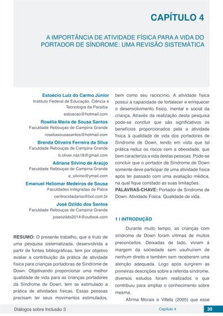 Diálogos sobre Inclusão 3 Capítulo 4 30
CAPÍTULO 4
doi
A IMPORTÂNCIA DE ATIVIDADE FÍSICA PARA A VIDA DO
PORTADOR DE SÍNDROME: UMA REVISÃO SISTEMÁTICA
Estoécio Luiz do Carmo Júnior
Instituto Federal de Educação, Ciência e
Tecnologia da Paraíba
estoacao@hotmail.com
Rosélia Maria de Sousa Santos
Faculdade Rebouças de Campina Grande
roseliasousasantos@hotmail.com
Brenda Oliveira Ferreira da Silva
Faculdade Rebouças de Campina Grande
b.oliver.nas18@gmail.com
Adriana Silvino de Araújo
Faculdade Rebouças de Campina Grande
a_silvino@ymail.com
Emanuel Heliomar Medeiros de Sousa
Faculdades Integradas de Patos
centrocidadania@bol.com.br
José Ozildo dos Santos
Faculdade Rebouças de Campina Grande
joseozildo2014@outlook.com
RESUMO: O presente trabalho, que é fruto de
uma pesquisa sistematizada, desenvolvida a
partir de fontes bibliográficas, tem por objetivo
avaliar a contribuição da prática de atividade
física para crianças portadoras de Síndrome de
Down. Objetivando proporcionar uma melhor
qualidade de vida para as crianças portadores
da Síndrome de Down, tem se estimulado a
prática de atividades físicas. Essas pessoas
precisam ter seus movimentos estimulados,
bem como seu raciocínio. A atividade física
possui a capacidade de fortalecer e enriquecer
o desenvolvimento físico, mental e social da
criança. Através da realização desta pesquisa
pode-se concluir que são significativos os
benefícios proporcionados pela a atividade
física à qualidade de vida dos portadores de
Síndrome de Down, tendo em vista que tal
prática reduz os riscos com a obesidade, que
bem caracteriza a vida destas pessoas. Pode-se
concluir que o portador de Síndrome de Down
somente deve participar de uma atividade física
após ter passado com uma avaliação médica,
na qual fique constado as suas limitações.
PALAVRAS-CHAVE: Portador de Síndrome de
Down. Atividade Física. Qualidade de vida.
1 | 	INTRODUÇÃO
Durante muito tempo, as crianças com
síndrome de Down foram vítimas de muitos
preconceitos. Deixadas de lado, viviam à
margem da sociedade sem usufruírem de
nenhum direito e também sem receberem uma
atenção adequada. Logo após surgirem as
primeiras descrições sobre a referida síndrome,
diversos estudos foram realizados o que
contribuiu para ampliar o conhecimento sobre
mesma.
Afirma Morais e Villela (2005) que esse
 