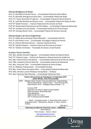  
 
Ciências Biológicas e da Saúde
Prof. Dr. Gianfábio Pimentel Franco – Universidade Federal de Santa Maria
Prof. Dr. Benedito Rodrigues da Silva Neto – Universidade Federal de Goiás
Prof.ª Dr.ª Elane Schwinden Prudêncio – Universidade Federal de Santa Catarina
Prof. Dr. José Max Barbosa de Oliveira Junior – Universidade Federal do Oeste do Pará
Profª Drª Natiéli Piovesan – Instituto Federacl do Rio Grande do Norte
Profª Drª Raissa Rachel Salustriano da Silva Matos – Universidade Federal do Maranhão
Profª Drª Vanessa Lima Gonçalves – Universidade Estadual de Ponta Grossa
Profª Drª Vanessa Bordin Viera – Universidade Federal de Campina Grande
Ciências Exatas e da Terra e Engenharias
Prof. Dr. Adélio Alcino Sampaio Castro Machado – Universidade do Porto
Prof. Dr. Eloi Rufato Junior – Universidade Tecnológica Federal do Paraná
Prof. Dr. Fabrício Menezes Ramos – Instituto Federal do Pará
Profª Drª Natiéli Piovesan – Instituto Federal do Rio Grande do Norte
Prof. Dr. Takeshy Tachizawa – Faculdade de Campo Limpo Paulista
Conselho Técnico Científico
Prof. Msc. Abrãao Carvalho Nogueira – Universidade Federal do Espírito Santo
Prof.ª Drª Andreza Lopes – Instituto de Pesquisa e Desenvolvimento Acadêmico
Prof. Msc. Carlos Antônio dos Santos – Universidade Federal Rural do Rio de Janeiro
Prof.ª Msc. Jaqueline Oliveira Rezende – Universidade Federal de Uberlândia
Prof. Msc. Leonardo Tullio – Universidade Estadual de Ponta Grossa
Prof. Dr. Welleson Feitosa Gazel – Universidade Paulista
Prof. Msc. André Flávio Gonçalves Silva – Universidade Federal do Maranhão
Prof.ª Msc. Renata Luciane Polsaque Young Blood – UniSecal
Prof. Msc. Daniel da Silva Miranda – Universidade Federal do Pará
Dados Internacionais de Catalogação na Publicação (CIP)
(eDOC BRASIL, Belo Horizonte/MG)
D536 Diálogos sobre inclusão 3 [recurso eletrônico] / Organizadoras
Glaucia Wesselovicz, Janaina Cazini. – Ponta Grossa (PR):
Atena Editora, 2019. – (Diálogos Sobre Inclusão; v. 3)
Formato: PDF
Requisitos de sistema: Adobe Acrobat Reader
Modo de acesso: World Wide Web
Inclui bibliografia
ISBN 978-85-7247-364-4
DOI 10.22533/at.ed.644192805
1. Brasil – Condições sociais. 2. Desenvolvimento social. 3.
Integração social. I. Wesselovicz, Glaucia. II. Cazini, Janaina.
III.Série.
CDD 361.2
Elaborado por Maurício Amormino Júnior – CRB6/2422
Atena Editora
Ponta Grossa – Paraná - Brasil
www.atenaeditora.com.br
contato@atenaeditora.com.br 
 