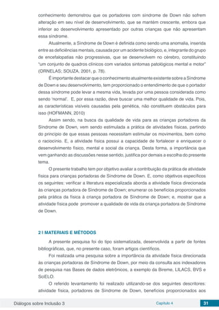 Diálogos sobre Inclusão 3 Capítulo 4 31
conhecimento demonstrou que os portadores com síndrome de Down não sofrem
alteração em seu nível de desenvolvimento, que se mantém crescente, embora que
inferior ao desenvolvimento apresentado por outras crianças que não apresentam
essa síndrome.
Atualmente, a Síndrome de Down é definida como sendo uma anomalia, inserida
entre as deficiências mentais, causada por um acidente biológico, e, integrante do grupo
de encefalopatias não progressivas, que se desenvolvem no cérebro, constituindo
“um conjunto de quadros clínicos com variados sintomas patológicos mental e motor”
(ORNELAS; SOUZA, 2001, p. 78).
É importante destacar que o conhecimento atualmente existente sobre a Síndrome
de Down e seu desenvolvimento, tem proporcionado o entendimento de que o portador
dessa síndrome pode levar a mesma vida, levada por uma pessoa considerada como
sendo ‘normal’. E, por essa razão, deve buscar uma melhor qualidade de vida. Pois,
as características visíveis causadas pela genética, não constituem obstáculos para
isso (HOFMANN, 2010)
Assim sendo, na busca da qualidade de vida para as crianças portadores da
Síndrome de Down, vem sendo estimulada a prática de atividades físicas, partindo
do princípio de que essas pessoas necessitam estimular os movimentos, bem como
o raciocínio. E, a atividade física possui a capacidade de fortalecer e enriquecer o
desenvolvimento físico, mental e social da criança. Desta forma, a importância que
vem ganhando as discussões nesse sentido, justifica por demais a escolha do presente
tema.
O presente trabalho tem por objetivo avaliar a contribuição da prática de atividade
física para crianças portadoras de Síndrome de Down. E, como objetivos específicos
os seguintes: verificar a literatura especializada aborda a atividade física direcionada
às crianças portadora de Síndrome de Down; enumerar os benefícios proporcionados
pela prática da física à criança portadora de Síndrome de Down; e, mostrar que a
atividade física pode promover a qualidade de vida da criança portadora de Síndrome
de Down.
2 | 	MATERIAIS E MÉTODOS
A presente pesquisa foi do tipo sistematizada, desenvolvida a partir de fontes
bibliográficas, que, no presente caso, foram artigos científicos.
Foi realizada uma pesquisa sobre a importância da atividade física direcionada
às crianças portadoras de Síndrome de Down, por meio da consulta aos indexadores
de pesquisa nas Bases de dados eletrônicos, a exemplo da Bireme, LILACS, BVS e
SciELO.
O referido levantamento foi realizado utilizando-se dos seguintes descritores:
atividade física, portadores de Síndrome de Down, benefícios proporcionados aos
 