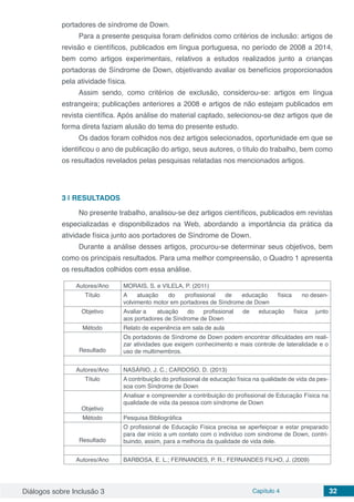 Diálogos sobre Inclusão 3 Capítulo 4 32
portadores de síndrome de Down.
Para a presente pesquisa foram definidos como critérios de inclusão: artigos de
revisão e científicos, publicados em língua portuguesa, no período de 2008 a 2014,
bem como artigos experimentais, relativos a estudos realizados junto a crianças
portadoras de Síndrome de Down, objetivando avaliar os benefícios proporcionados
pela atividade física.
Assim sendo, como critérios de exclusão, considerou-se: artigos em língua
estrangeira; publicações anteriores a 2008 e artigos de não estejam publicados em
revista científica. Após análise do material captado, selecionou-se dez artigos que de
forma direta faziam alusão do tema do presente estudo.
Os dados foram colhidos nos dez artigos selecionados, oportunidade em que se
identificou o ano de publicação do artigo, seus autores, o título do trabalho, bem como
os resultados revelados pelas pesquisas relatadas nos mencionados artigos.
3 | 	RESULTADOS
No presente trabalho, analisou-se dez artigos científicos, publicados em revistas
especializadas e disponibilizados na Web, abordando a importância da prática da
atividade física junto aos portadores de Síndrome de Down.
Durante a análise desses artigos, procurou-se determinar seus objetivos, bem
como os principais resultados. Para uma melhor compreensão, o Quadro 1 apresenta
os resultados colhidos com essa análise.
Autores/Ano MORAIS, S. e VILELA, P. (2011)
Título A atuação do profissional de educação física no desen-
volvimento motor em portadores de Síndrome de Down
Objetivo Avaliar a atuação do profissional de educação física junto
aos portadores de Síndrome de Down
Método Relato de experiência em sala de aula
Resultado
Os portadores de Síndrome de Down podem encontrar dificuldades em reali-
zar atividades que exigem conhecimento e mais controle de lateralidade e o
uso de multimembros.
Autores/Ano NASÁRIO, J. C.; CARDOSO, D. (2013)
Título A contribuição do profissional de educação física na qualidade de vida da pes-
soa com Síndrome de Down
Objetivo
Analisar e compreender a contribuição do profissional de Educação Física na
qualidade de vida da pessoa com síndrome de Down
Método Pesquisa Bibliográfica
Resultado
O profissional de Educação Física precisa se aperfeiçoar e estar preparado
para dar início a um contato com o indivíduo com síndrome de Down, contri-
buindo, assim, para a melhoria da qualidade de vida dele.
Autores/Ano BARBOSA, E. L.; FERNANDES, P. R.; FERNANDES FILHO, J. (2009)
 