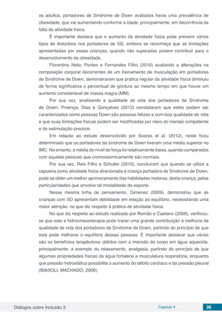 Diálogos sobre Inclusão 3 Capítulo 4 36
os adultos, portadores de Síndrome de Down avaliados havia uma prevalência de
obesidade, que vai aumentando conforme a idade, principalmente, em decorrência da
falta de atividade física.
É importante destaca que o aumento da atividade física pode prevenir vários
tipos de distúrbios nos portadores de SD, embora se reconheça que as limitações
apresentadas por essas crianças, quando não superadas podem contribuir para o
desenvolvimento da obesidade.
Florentino Neto; Pontes e Fernandes Filho (2010) avaliando a alterações na
composição corporal decorrentes de um treinamento de musculação em portadores
de Síndrome de Down, demonstraram que pratica regular da atividade física diminuiu
de forma significativa o percentual de gordura ao mesmo tempo em que houve um
aumento considerável de massa magra (MM).
Por sua vez, analisando a qualidade de vida dos portadores de Síndrome
de Down, Proença; Dias e Gonçalves (2012) constataram que estes podem ser
caracterizados como pessoas Down são pessoas felizes e com boa qualidade de vida
e que suas limitações físicas podem ser modificadas por meio do manejo competente
e de estimulação precoce.
Em relação ao estudo desenvolvido por Soares et al. (2012), neste ficou
determinado que os portadores da síndrome de Down tiveram uma média superior no
IMC. No entanto, a média do nível de força foi relativamente baixa, quando comparados
com aquelas pessoas que cromossomicamente são normais.
Por sua vez, Reis Filho e Schuller (2010), concluíram que quando se utiliza a
capoeira como atividade física direcionada à criança portadora de Síndrome de Down,
pode se obter um melhor aprimoramento das habilidades motoras, desta criança, pelas
particularidades que envolve tal modalidade de esporte.
Nesse mesma linha de pensamento, Gimenez (2009), demonstrou que as
crianças com SD apresentam debilidade em relação ao equilíbrio, necessitando uma
maior atenção, no que diz respeito à prática de atividade física.
No que diz respeito ao estudo realizado por Romão e Caetano (2009), verificou-
se que este a hidrocinesioterapia pode trazer uma grande contribuição à melhoria da
qualidade de vida dos portadores de Síndrome de Down, partindo do princípio de que
esta pode melhorar o equilíbrio dessas pessoas. É importante destacar que vários
são os benefícios terapêuticos obtidos com a imersão do corpo em água aquecida,
principalmente, a exemplo do relaxamento, analgesia, partindo do princípio de que
algumas propriedades físicas da água fortalece a musculatura respiratória, enquanto
que pressão hidrostática possibilita o aumento do débito cardíaco e da pressão pleural
(BIASOLI; MACHADO, 2006).
 