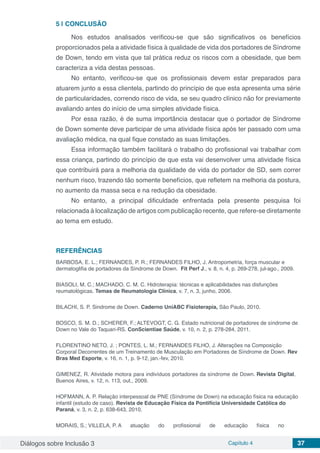Diálogos sobre Inclusão 3 Capítulo 4 37
5 | 	CONCLUSÃO
Nos estudos analisados verificou-se que são significativos os benefícios
proporcionados pela a atividade física à qualidade de vida dos portadores de Síndrome
de Down, tendo em vista que tal prática reduz os riscos com a obesidade, que bem
caracteriza a vida destas pessoas.
No entanto, verificou-se que os profissionais devem estar preparados para
atuarem junto a essa clientela, partindo do princípio de que esta apresenta uma série
de particularidades, correndo risco de vida, se seu quadro clínico não for previamente
avaliando antes do início de uma simples atividade física.
Por essa razão, é de suma importância destacar que o portador de Síndrome
de Down somente deve participar de uma atividade física após ter passado com uma
avaliação médica, na qual fique constado as suas limitações.
Essa informação também facilitará o trabalho do profissional vai trabalhar com
essa criança, partindo do princípio de que esta vai desenvolver uma atividade física
que contribuirá para a melhoria da qualidade de vida do portador de SD, sem correr
nenhum risco, trazendo tão somente benefícios, que refletem na melhoria da postura,
no aumento da massa seca e na redução da obesidade.
No entanto, a principal dificuldade enfrentada pela presente pesquisa foi
relacionada à localização de artigos com publicação recente, que refere-se diretamente
ao tema em estudo.
REFERÊNCIAS
BARBOSA, E. L.; FERNANDES, P. R.; FERNANDES FILHO, J. Antropometria, força muscular e
dermatoglifia de portadores da Síndrome de Down. Fit Perf J., v. 8, n. 4, p. 269-278, jul-ago., 2009.
BIASOLI, M. C.; MACHADO, C. M. C. Hidroterapia: técnicas e aplicabilidades nas disfunções
reumatológicas. Temas de Reumatologia Clínica, v. 7, n. 3, junho, 2006.
BILACHI, S. P. Sindrome de Down. Caderno UniABC Fisioterapia, São Paulo, 2010.
BOSCO, S. M. D.; SCHERER, F.; ALTEVOGT, C. G. Estado nutricional de portadores de síndrome de
Down no Vale do Taquari-RS. ConScientiae Saúde, v. 10, n. 2, p. 278-284, 2011.
FLORENTINO NETO, J. ; PONTES, L. M.; FERNANDES FILHO, J. Alterações na Composição
Corporal Decorrentes de um Treinamento de Musculação em Portadores de Síndrome de Down. Rev
Bras Med Esporte, v. 16, n. 1, p. 9-12, jan.-fev, 2010.
GIMENEZ, R. Atividade motora para indivíduos portadores da síndrome de Down. Revista Digital,
Buenos Aires, v. 12, n. 113, out., 2009.
HOFMANN, A. P. Relação interpessoal de PNE (Síndrome de Down) na educação física na educação
infantil (estudo de caso). Revista de Educação Física da Pontifícia Universidade Católica do
Paraná, v. 3, n. 2, p. 638-643, 2010.
MORAIS, S.; VILLELA, P. A atuação do profissional de educação física no
 