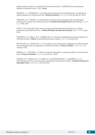 Diálogos sobre Inclusão 3 Capítulo 4 38
desenvolvimento motor em portadores de Síndrome de Down. IV EDIPE/Encontro Estadual de
Didática e Prática de Ensino ‐ 2011, Anais.
NASÁRIO, J. C.; CARDOSO, D. A contribuição do profissional de educação física na qualidade de
vida da pessoa com síndrome de Down. Revista Caminhos, v. 4, n. 6, p. 135-148, abr.-jun. 2013.
ORNELAS, M. A.; SOUZA, C. A contribuição do profissional de educação física na estimulação
essencial em crianças com síndrome de Down. Revista da Educação Física/UEM, Maringá, v. 12, n.
1, p. 77-88, 2001.
PINTO, S. M. A educação física como promoção do desenvolvimento psicomotor em crianças
portadoras da Síndrome de Down. Revista Brasileira de Ciências da Saúde, ano 11, nº 37, jul/set
2013.
PROENÇA, A. F.; DIAS, C. M. P.; GONÇALVES, E. P. Estudo da qualidade de vida de portadores da
Síndrome de Down. REAS, Revista Eletrônica Acervo Saúde, v. 4, n. 1, 212-228, 2012.
REIS FILHO, A. D.; SCHULLER, J. A. P. A capoeira como instrumento pedagógico no aprimoramento
da coordenação motora de pessoas com Síndrome de Down. Pensar a Prática, v. 13, n. 2, p. 1­21,
mai/ago. 2010.
ROMÃO, A. L.; CAETANO, L. F. Efeitos da hidrocinesioterapia no paciente portador de Síndrome de
Down. Corpus et Scientia, v. 5, n. 2, p. 45-52, set., 2009.
	
SOARES, W. D.; BRANT, M. C. S.; MAIA, M. F. M; MIRANDA NETO, T.; CARNEIRO, A. L. G..
Composição corporal e níveis de força dos portadores da Síndrome de Down. Coleção Pesquisa em
Educação Física, v. 9. N. 4, p. 103-109, 2010.
 
