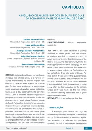 Diálogos sobre Inclusão 3 Capítulo 5 39
CAPÍTULO 5
doi
A INCLUSÃO DE ALUNOS SURDOS EM DUAS ESCOLAS
DA ZONA RURAL DA REDE MUNICIPAL DE CRATO
Daniela Valdevino Lima
Universidade Regional do Cariri, Crato – CE
Luiza Valdevino Lima
Universidade Regional do Cariri, Crato – CE
Geórgia Maria de Alencar Maia
Universidade Regional do Cariri, Crato – CE
Valquíria Carneiro da silva
Centro Universitário Leonardo da Vinci, Juazeiro
do Norte– CE
Acreciana de Sousa Melo
Secretaria Municipal de Educação, Crato – CE
RESUMO:AeducaçãodeSurdosvemganhando
destaque nos últimos anos, e o número de
alunos matriculados no ensino regular vem
crescendo cada vez mais. Apesar da inclusão
dos Surdos estar evoluindo, a comunidade
surda acha mais adequado o uso da pedagogia
Surda para o seu desenvolvimento ser mais
eficaz. Com o presente trabalho objetivou-se
pesquisar sobre a inclusão de alunos Surdos em
duas escolas do município de Crato no estado
do Ceará. Para coleta de dados foram aplicados
dois questionários um para as crianças Surdas,
e o outro para os professores dos alunos. A
partir dos resultados obtidos concluiu-se que é
necessário envidar esforços para a educação de
Surdos nas escolas estudadas, para que assim
as crianças obtenham um aprendizado eficiente
acompanhado de um bom desenvolvimento
cognitivo.
PALAVRAS-CHAVE: Libras, pedagogia,
surdos, lei.
ABSTRACT: The Deaf education is gaining
attention in recent years, and the number
of students enrolled on regular education is
growing more and more. Despite inclusion of the
Deaf is evolving, the Deaf community thinks it is
most appropriate use Deaf pedagogy for their
development be more effective. This work aims
to research about inclusion of Deaf students at
two schools in Crato city, state of Ceará. For
data collect it was applied two questionnaires,
one for Deaf students, and another one for the
students’ teachers. From the results obtained
it was concluded that it is necessary to make
every effort to Deaf education in the schools
whose study was made, so the kids obtain
an effective learning associated with a good
cognitive development.
KEYWORDS: Libras, pedagogy, deaf, law.
1 | 	INTRODUÇÃO
A educação para Surdos ao longo do
tempo vem ganhando destaque e o número de
alunos Surdos matriculados no ensino regular
vem aumentando a cada ano, fato que divide
a opinião de muitos profissionais da educação
 
