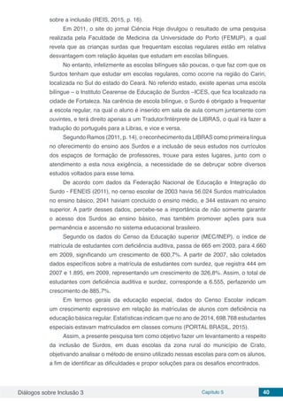 Diálogos sobre Inclusão 3 Capítulo 5 40
sobre a inclusão (REIS, 2015, p. 16).
Em 2011, o site do jornal Ciência Hoje divulgou o resultado de uma pesquisa
realizada pela Faculdade de Medicina da Universidade do Porto (FEMUP), a qual
revela que as crianças surdas que frequentam escolas regulares estão em relativa
desvantagem com relação àquelas que estudam em escolas bilíngues.
No entanto, infelizmente as escolas bilíngues são poucas, o que faz com que os
Surdos tenham que estudar em escolas regulares, como ocorre na região do Cariri,
localizada no Sul do estado do Ceará. No referido estado, existe apenas uma escola
bilíngue – o Instituto Cearense de Educação de Surdos –ICES, que fica localizado na
cidade de Fortaleza. Na carência de escola bilíngue, o Surdo é obrigado a frequentar
a escola regular, na qual o aluno é inserido em sala de aula comum juntamente com
ouvintes, e terá direito apenas a um Tradutor/Intérprete de LIBRAS, o qual irá fazer a
tradução do português para a Libras, e vice e versa.
Segundo Ramos (2011, p. 14), o reconhecimento da LIBRAS como primeira língua
no oferecimento do ensino aos Surdos e a inclusão de seus estudos nos currículos
dos espaços de formação de professores, trouxe para estes lugares, junto com o
atendimento a esta nova exigência, a necessidade de se debruçar sobre diversos
estudos voltados para esse tema.
De acordo com dados da Federação Nacional de Educação e Integração do
Surdo - FENEIS (2011), no censo escolar de 2003 havia 56.024 Surdos matriculados
no ensino básico, 2041 haviam concluído o ensino médio, e 344 estavam no ensino
superior. A partir desses dados, percebe-se a importância de não somente garantir
o acesso dos Surdos ao ensino básico, mas também promover ações para sua
permanência e ascensão no sistema educacional brasileiro.
Segundo os dados do Censo da Educação superior (MEC/INEP), o índice de
matrícula de estudantes com deficiência auditiva, passa de 665 em 2003, para 4.660
em 2009, significando um crescimento de 600,7%. A partir de 2007, são coletados
dados específicos sobre a matrícula de estudantes com surdez, que registra 444 em
2007 e 1.895, em 2009, representando um crescimento de 326,8%. Assim, o total de
estudantes com deficiência auditiva e surdez, corresponde a 6.555, perfazendo um
crescimento de 885,7%.
Em termos gerais da educação especial, dados do Censo Escolar indicam
um crescimento expressivo em relação às matrículas de alunos com deficiência na
educação básica regular. Estatísticas indicam que no ano de 2014, 698.768 estudantes
especiais estavam matriculados em classes comuns (PORTAL BRASIL, 2015).
Assim, a presente pesquisa tem como objetivo fazer um levantamento a respeito
da inclusão de Surdos, em duas escolas da zona rural do município de Crato,
objetivando analisar o método de ensino utilizado nessas escolas para com os alunos,
a fim de identificar as dificuldades e propor soluções para os desafios encontrados.
 