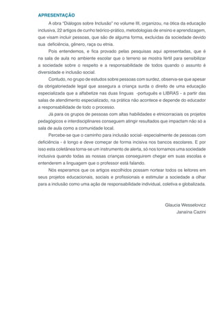 APRESENTAÇÃO
A obra “Diálogos sobre Inclusão” no volume III, organizou, na ótica da educação
inclusiva, 22 artigos de cunho teórico-prático, metodologias de ensino e aprendizagem,
que visam incluir pessoas, que são de alguma forma, excluídas da sociedade devido
sua deficiência, gênero, raça ou etnia.
Pois entendemos, e fica provado pelas pesquisas aqui apresentadas, que é
na sala de aula no ambiente escolar que o terreno se mostra fértil para sensibilizar
a sociedade sobre o respeito e a responsabilidade de todos quando o assunto é
diversidade e inclusão social.
Contudo, no grupo de estudos sobre pessoas com surdez, observa-se que apesar
da obrigatoriedade legal que assegura a criança surda o direito de uma educação
especializada que a alfabetize nas duas línguas -português e LIBRAS - a partir das
salas de atendimento especializado, na prática não acontece e depende do educador
a responsabilidade de todo o processo.
Já para os grupos de pessoas com altas habilidades e etnicorraciais os projetos
pedagógicos e interdisciplinares conseguem atingir resultados que impactam não só a
sala de aula como a comunidade local.
Percebe-se que o caminho para inclusão social- especialmente de pessoas com
deficiência - é longo e deve começar de forma incisiva nos bancos escolares. E por
isso esta coletânea torna-se um instrumento de alerta, só nos tornamos uma sociedade
inclusiva quando todas as nossas crianças conseguirem chegar em suas escolas e
entenderem a linguagem que o professor está falando.
Nós esperamos que os artigos escolhidos possam nortear todos os leitores em
seus projetos educacionais, sociais e profissionais e estimular a sociedade a olhar
para a inclusão como uma ação de responsabilidade individual, coletiva e globalizada.
Glaucia Wesselovicz
Janaína Cazini
 
